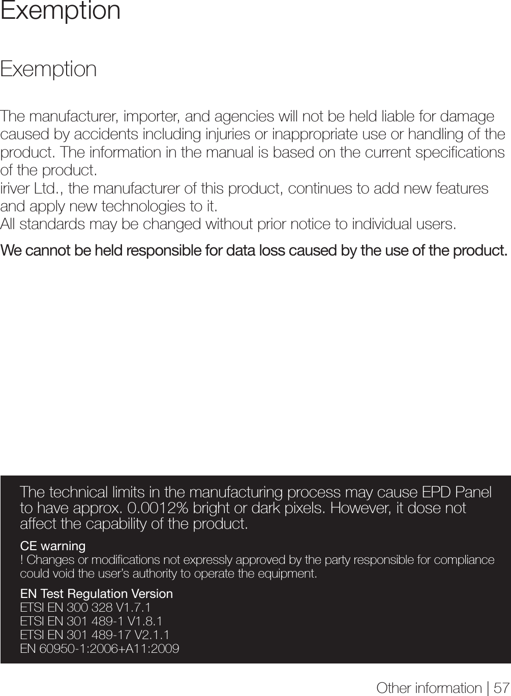 Other information | 57Exemption ExemptionThe technical limits in the manufacturing process may cause EPD Panel to have approx. 0.0012% bright or dark pixels. However, it dose not affect the capability of the product.CE warning! Changes or modifications not expressly approved by the party responsible for compliance could void the user’s authority to operate the equipment.EN Test Regulation VersionETSI EN 300 328 V1.7.1ETSI EN 301 489-1 V1.8.1 ETSI EN 301 489-17 V2.1.1EN 60950-1:2006+A11:2009The manufacturer, importer, and agencies will not be held liable for damage caused by accidents including injuries or inappropriate use or handling of the product. The information in the manual is based on the current specifications of the product.iriver Ltd., the manufacturer of this product, continues to add new features and apply new technologies to it.All standards may be changed without prior notice to individual users.We cannot be held responsible for data loss caused by the use of the product.