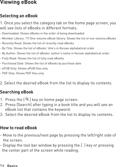 1 4 BasicsViewing eBookSelecting an eBook1. Once you select the category tab on the home page screen, you will see lists of eBooks in different formats.- Downloaded: Shows eBooks in the order of being downloaded- Member Library: ??/ One-volume eBook library: Shows the list of one-volume eBooks- Recently Read: Shows the list of recently read eBooks- By Title: Shows the list of eBooks’ title’s in Korean alphabetical order- By Author: Shows the list of eBooks’ author’s name in Korean alphabetical order- Fully Read: Shows the list of fully read eBooks- Purchased Date: Shows the list of eBooks by purchase date- ePUB Only: Shows ePUB files only- PDF Only: Shows PDF files only2. Select the desired eBook from the list to display its contents. Searching eBook1.  Press the [     ] key on home page screen.2.  Press [Search] after typing in a book title and you will see an      eBook list that contains the keyword.3.  Select the desired eBook from the list to display its contents.How to read eBook- Move to the previous/next page by pressing the left/right side of    the screen.- Display the tool bar window by pressing the [  ] key or pressing   the center part of the screen while reading.