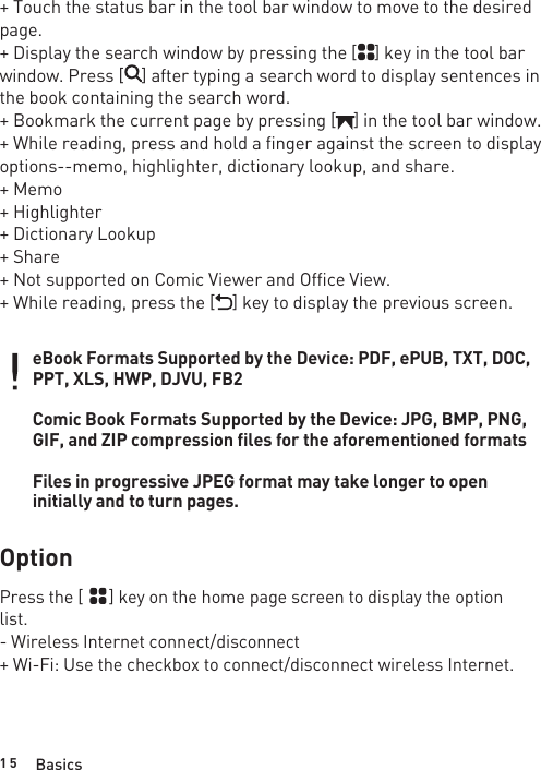 1 5+ Touch the status bar in the tool bar window to move to the desired page.+ Display the search window by pressing the [    ] key in the tool bar window. Press [    ] after typing a search word to display sentences in the book containing the search word.+ Bookmark the current page by pressing [    ] in the tool bar window.+ While reading, press and hold a finger against the screen to display options--memo, highlighter, dictionary lookup, and share.+ Memo+ Highlighter+ Dictionary Lookup+ Share+ Not supported on Comic Viewer and Office View.+ While reading, press the [    ] key to display the previous screen.eBook Formats Supported by the Device: PDF, ePUB, TXT, DOC, PPT, XLS, HWP, DJVU, FB2Comic Book Formats Supported by the Device: JPG, BMP, PNG, GIF, and ZIP compression files for the aforementioned formatsFiles in progressive JPEG format may take longer to open initially and to turn pages.OptionPress the [      ] key on the home page screen to display the option list.- Wireless Internet connect/disconnect+ Wi-Fi: Use the checkbox to connect/disconnect wireless Internet.Basics