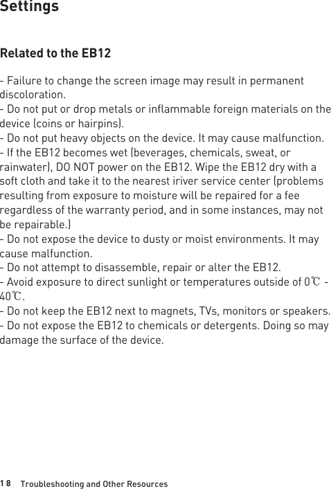 1 8SettingsRelated to the EB12- Failure to change the screen image may result in permanent discoloration.- Do not put or drop metals or inflammable foreign materials on the device (coins or hairpins).- Do not put heavy objects on the device. It may cause malfunction.- If the EB12 becomes wet (beverages, chemicals, sweat, or rainwater), DO NOT power on the EB12. Wipe the EB12 dry with a soft cloth and take it to the nearest iriver service center (problems resulting from exposure to moisture will be repaired for a fee regardless of the warranty period, and in some instances, may not be repairable.)- Do not expose the device to dusty or moist environments. It may cause malfunction.- Do not attempt to disassemble, repair or alter the EB12.- Avoid exposure to direct sunlight or temperatures outside of 0℃ - 40℃.- Do not keep the EB12 next to magnets, TVs, monitors or speakers.- Do not expose the EB12 to chemicals or detergents. Doing so may damage the surface of the device.Troubleshooting and Other Resources