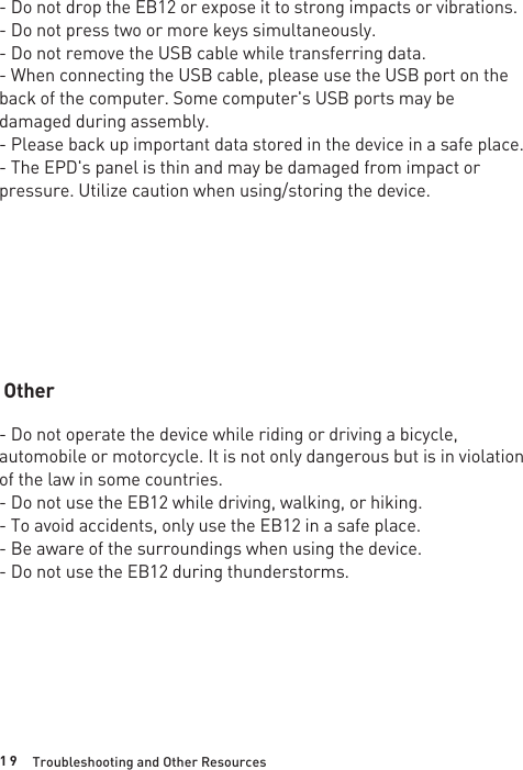 1 9 Troubleshooting and Other Resources- Do not drop the EB12 or expose it to strong impacts or vibrations.- Do not press two or more keys simultaneously.- Do not remove the USB cable while transferring data.- When connecting the USB cable, please use the USB port on the back of the computer. Some computer&apos;s USB ports may be damaged during assembly.- Please back up important data stored in the device in a safe place.- The EPD&apos;s panel is thin and may be damaged from impact or pressure. Utilize caution when using/storing the device.- Do not operate the device while riding or driving a bicycle, automobile or motorcycle. It is not only dangerous but is in violation of the law in some countries.- Do not use the EB12 while driving, walking, or hiking.- To avoid accidents, only use the EB12 in a safe place.- Be aware of the surroundings when using the device.- Do not use the EB12 during thunderstorms.Other