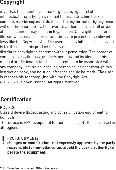 2 1Copyrightiriver has the patent, trademark right, copyright and other intellectual property rights related to this instruction book so no contents may be copied or duplicated in any format or by any means without the prior approval of iriver. Unauthorized use of all or part of this document may result in legal action. Copyrighted contents like software, sound sources and video are protected by relevant laws like the Copyright Act. The user accepts full legal responsibili-ty for the use of this product to copy ordistribute copyrighted contents without permission. The names of companies, institutions, products persons and incidents in this manual are fictional. iriver has no intention to be associated with any company, institution, product, person or incident through this instruction book, and no such inference should be made. The user is responsible for complying with the Copyright Act.©1999~2012 iriver Limited. All rights reserved.CertificationKC / FCCClass B device (broadcasting and communication equipment for homes):This device is EMC equipment for homes (class B). It can be used in all regions.Troubleshooting and Other ResourcesFCC ID: QDMEB12changes or modifications not expressly approved by the party responsible for compliance could void the user’s authority to perate the equipment.