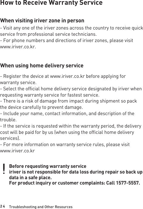 2 4How to Receive Warranty ServiceWhen visiting iriver zone in personWhen using home delivery service- Visit any one of the iriver zones across the country to receive quick service from professional service technicians.- For phone numbers and directions of iriver zones, please visit www.iriver.co.kr.- Register the device at www.iriver.co.kr before applying for warranty service.- Select the official home delivery service designated by iriver when requesting warranty service for fastest service. - There is a risk of damage from impact during shipment so pack the device carefully to prevent damage.- Include your name, contact information, and description of the trouble.- If the service is requested within the warranty period, the delivery cost will be paid for by us (when using the official home delivery services).- For more information on warranty service rules, please visit www.iriver.co.krBefore requesting warranty serviceiriver is not responsible for data loss during repair so back up data in a safe place.For product inquiry or customer complaints: Call 1577-5557.Troubleshooting and Other Resources