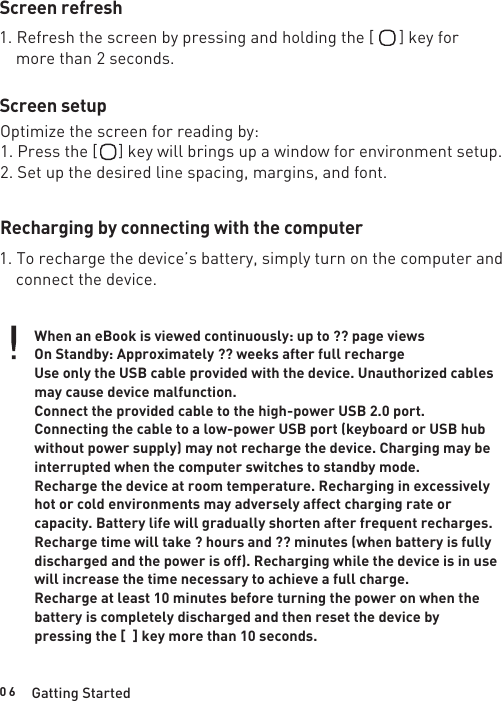 0 6Screen refreshScreen setupRecharging by connecting with the computerGatting Started1. Refresh the screen by pressing and holding the [      ] key for    more than 2 seconds.Optimize the screen for reading by:1. Press the [     ] key will brings up a window for environment setup.2. Set up the desired line spacing, margins, and font.1. To recharge the device’s battery, simply turn on the computer and    connect the device.When an eBook is viewed continuously: up to ?? page viewsOn Standby: Approximately ?? weeks after full rechargeUse only the USB cable provided with the device. Unauthorized cables may cause device malfunction.Connect the provided cable to the high-power USB 2.0 port. Connecting the cable to a low-power USB port (keyboard or USB hub without power supply) may not recharge the device. Charging may be interrupted when the computer switches to standby mode. Recharge the device at room temperature. Recharging in excessively hot or cold environments may adversely affect charging rate or capacity. Battery life will gradually shorten after frequent recharges. Recharge time will take ? hours and ?? minutes (when battery is fully discharged and the power is off). Recharging while the device is in use will increase the time necessary to achieve a full charge. Recharge at least 10 minutes before turning the power on when the battery is completely discharged and then reset the device by pressing the [  ] key more than 10 seconds.