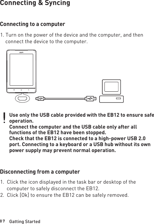 0 7Connecting &amp; SyncingConnecting to a computer1. Turn on the power of the device and the computer, and then    connect the device to the computer.Use only the USB cable provided with the EB12 to ensure safe operation.Connect the computer and the USB cable only after all functions of the EB12 have been stopped.Check that the EB12 is connected to a high-power USB 2.0 port. Connecting to a keyboard or a USB hub without its own power supply may prevent normal operation.Disconnecting from a computer1.  Click the icon displayed in the task bar or desktop of the      computer to safely disconnect the EB12.2.  Click [Ok] to ensure the EB12 can be safely removed.Gatting Started