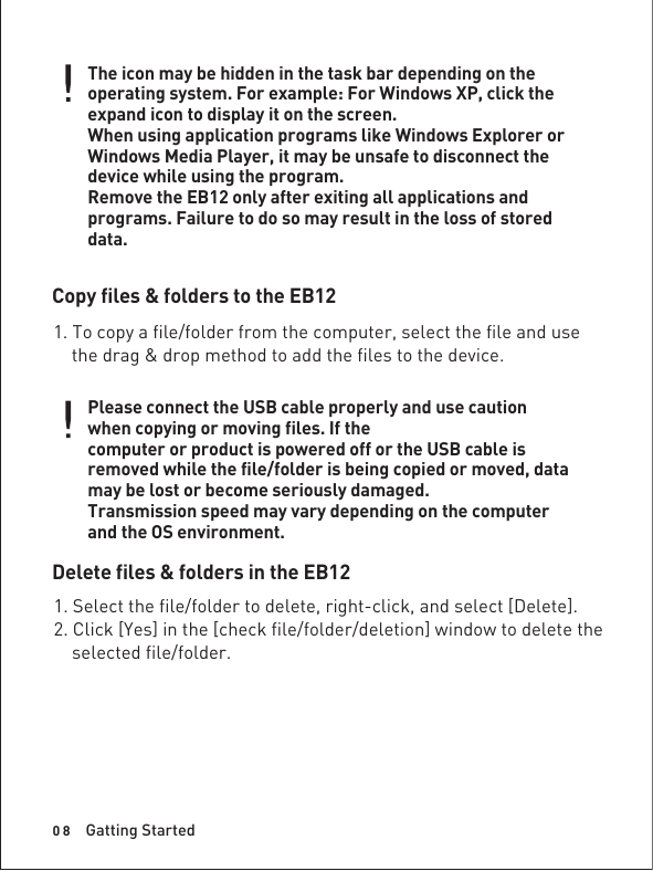 0 8The icon may be hidden in the task bar depending on the operating system. For example: For Windows XP, click the expand icon to display it on the screen.When using application programs like Windows Explorer or Windows Media Player, it may be unsafe to disconnect the device while using the program.Remove the EB12 only after exiting all applications and programs. Failure to do so may result in the loss of stored data.Copy files &amp; folders to the EB12Delete files &amp; folders in the EB121. To copy a file/folder from the computer, select the file and use    the drag &amp; drop method to add the files to the device.Please connect the USB cable properly and use caution when copying or moving files. If thecomputer or product is powered off or the USB cable is removed while the file/folder is being copied or moved, data may be lost or become seriously damaged.Transmission speed may vary depending on the computer and the OS environment.1. Select the file/folder to delete, right-click, and select [Delete].2. Click [Yes] in the [check file/folder/deletion] window to delete the     selected file/folder.Gatting Started