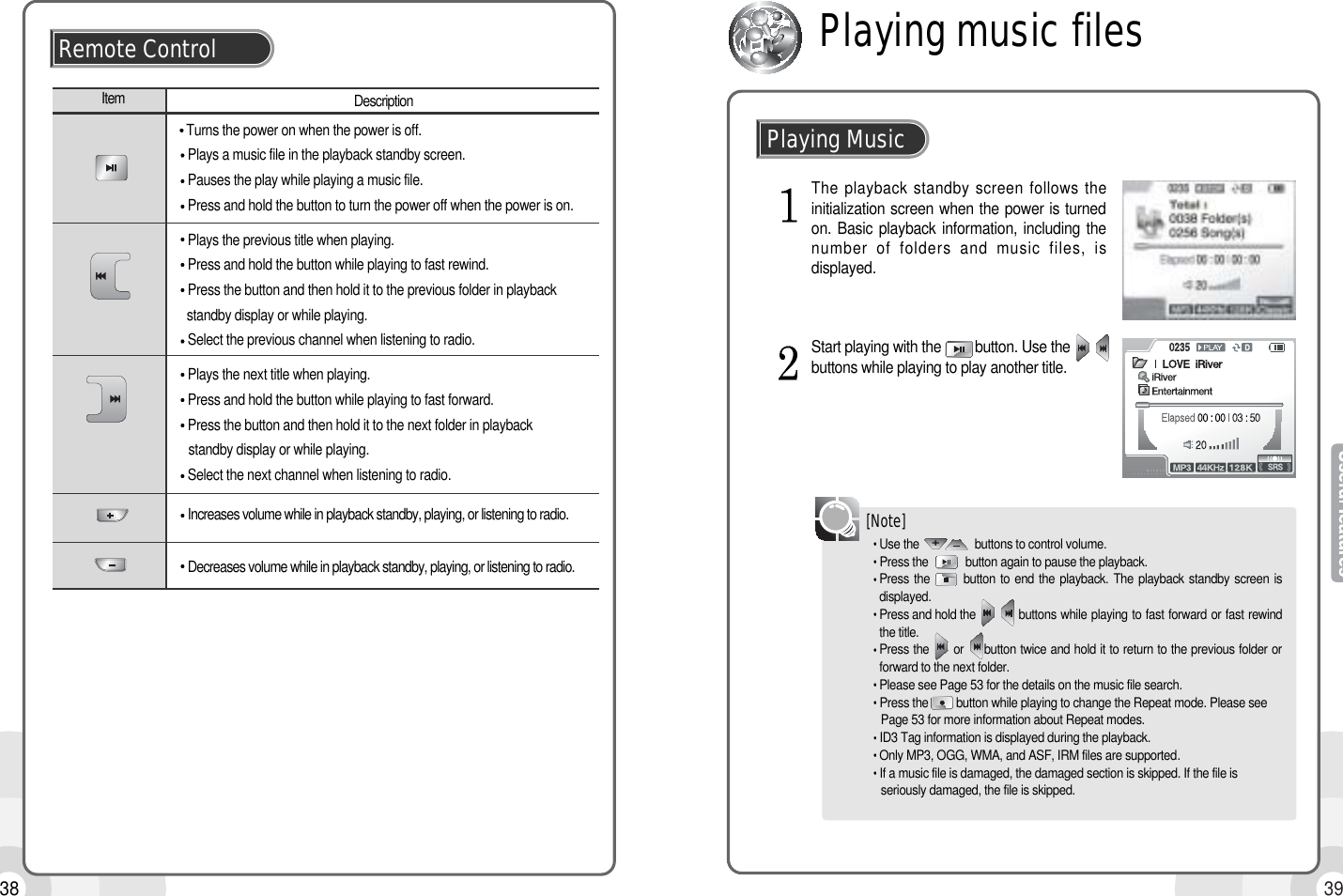3938Remote ControlItem DescriptionTurns the power on when the power is off.Plays a music file in the playback standby screen.Pauses the play while playing a music file.Press and hold the button to turn the power off when the power is on.Plays the previous title when playing.Press and hold the button while playing to fast rewind.Press the button and then hold it to the previous folder in playback standby display or while playing.Select the previous channel when listening to radio.Plays the next title when playing.Press and hold the button while playing to fast forward.Press the button and then hold it to the next folder in playback standby display or while playing.Select the next channel when listening to radio.Increases volume while in playback standby, playing, or listening to radio.Decreases volume while in playback standby, playing, or listening to radio.Use the                  buttons to control volume.Press the            button again to pause the playback.Press the       button to end the playback. The playback standby screen isdisplayed.Press and hold the           buttons while playing to fast forward or fast rewindthe title.Press the      or     button twice and hold it to return to the previous folder orforward to the next folder. Please see Page 53 for the details on the music file search. Press the         button while playing to change the Repeat mode. Please see Page 53 for more information about Repeat modes. ID3 Tag information is displayed during the playback.Only MP3, OGG, WMA, and ASF, IRM files are supported.If a music file is damaged, the damaged section is skipped. If the file is seriously damaged, the file is skipped.The playback standby screen follows theinitialization screen when the power is turnedon. Basic playback information, including thenumber of folders and music files, isdisplayed.Start playing with the         button. Use thebuttons while playing to play another title. [Note]Playing MusicPlaying music files