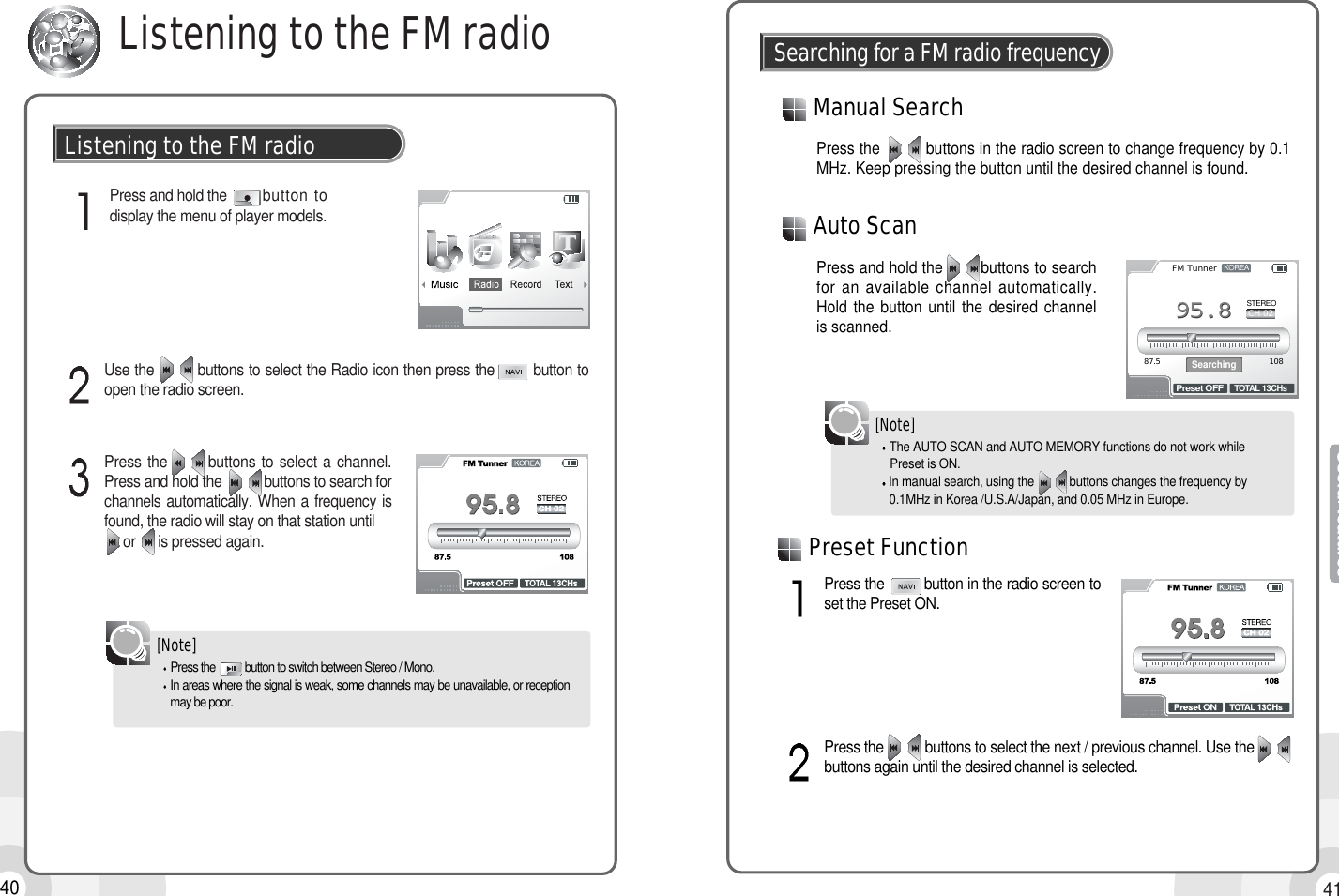 4140Listening to the FM radioPress and hold the        button todisplay the menu of player models.Listening to the FM radioPress the          buttons in the radio screen to change frequency by 0.1MHz. Keep pressing the button until the desired channel is found.Manual SearchSearching for a FM radio frequencyPress and hold the        buttons to searchfor an available channel automatically.Hold the button until the desired channelis scanned.Auto ScanKOREASTEREO87.5 108FM TunnerCH 02TOTAL 13CHsPreset OFFSearching95.895.8Use the         buttons to select the Radio icon then press the        button toopen the radio screen.Press the       buttons to select a channel.Press and hold the           buttons to search forchannels automatically. When a frequency isfound, the radio will stay on that station untilor      is pressed again.Press the           button to switch between Stereo / Mono.In areas where the signal is weak, some channels may be unavailable, or receptionmay be poor.[Note]The AUTO SCAN and AUTO MEMORY functions do not work while Preset is ON.In manual search, using the           buttons changes the frequency by 0.1MHz in Korea /U.S.A/Japan, and 0.05 MHz in Europe.Press the         button in the radio screen toset the Preset ON.Press the           buttons to select the next / previous channel. Use thebuttons again until the desired channel is selected.[Note]Preset Function