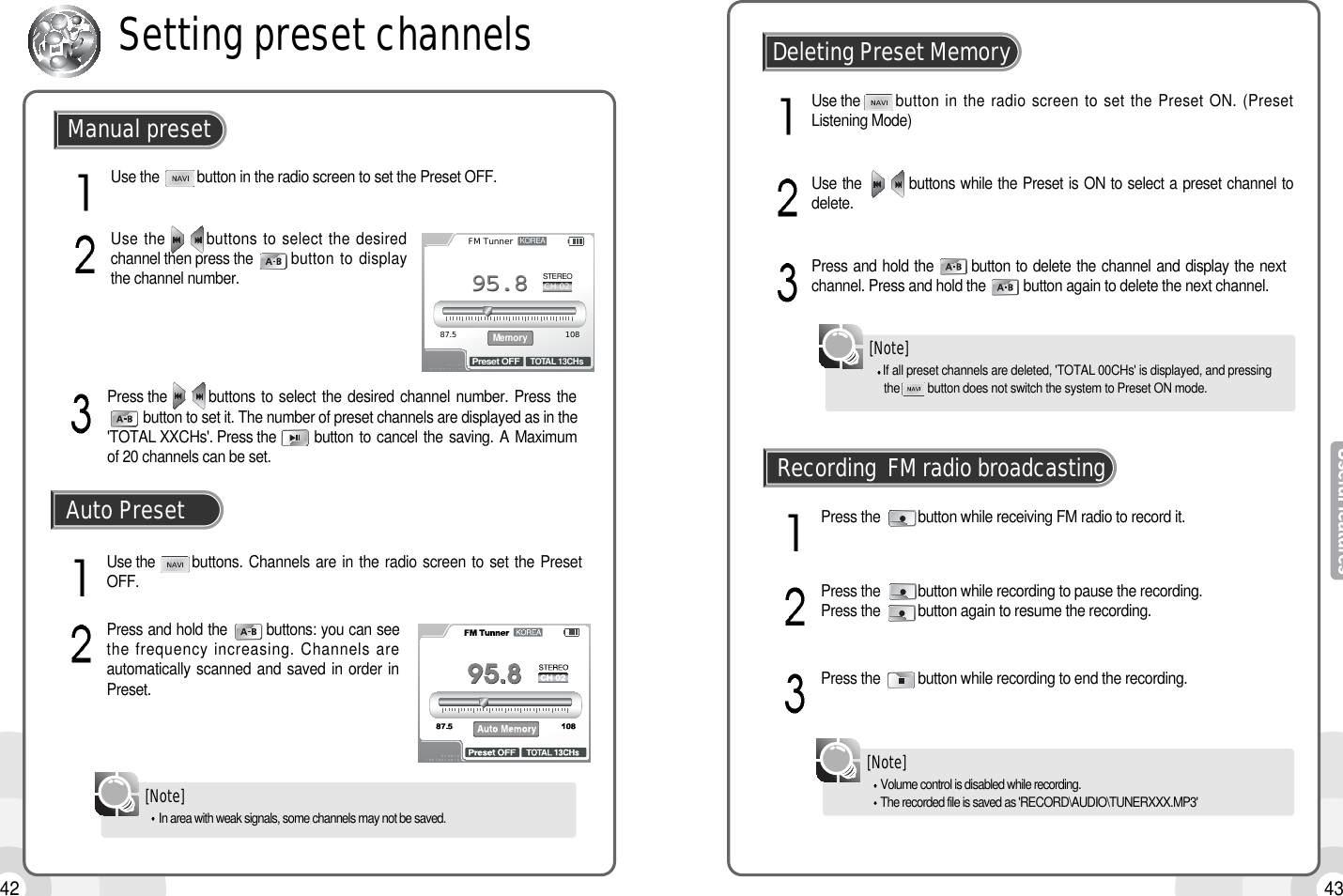 4342Use the          button in the radio screen to set the Preset OFF.Use the       buttons to select the desiredchannel then press the button to displaythe channel number.Manual presetSetting preset channelsKOREASTEREO87.5 108FM TunnerCH 02TOTAL 13CHsPreset OFFMemory95.895.8Press the        buttons to select  the  desired  channel  number.  Press  thebutton to set it. The number of preset channels are displayed as in the&apos;TOTAL XXCHs&apos;. Press the       button to cancel the saving. A Maximumof 20 channels can be set.Use the buttons. Channels are in the radio screen to set the PresetOFF.Press and hold the        buttons: you can seethe frequency increasing. Channels areautomatically scanned and saved in order inPreset.Auto PresetIf all preset channels are deleted, &apos;TOTAL 00CHs&apos; is displayed, and pressing the         button does not switch the system to Preset ON mode.[Note]Use the        button in the radio screen to set the Preset ON. (PresetListening Mode)Press and hold the       button to delete the channel and display the nextchannel. Press and hold the          button again to delete the next channel.Use the         buttons while the Preset is ON to select a preset channel todelete.Deleting Preset MemoryVolume control is disabled while recording.The recorded file is saved as &apos;RECORD\AUDIO\TUNERXXX.MP3&apos;[Note]Press the          button while receiving FM radio to record it.Press the          button while recording to end the recording.Press the          button while recording to pause the recording. Press the          button again to resume the recording.Recording  FM radio broadcastingIn area with weak signals, some channels may not be saved.[Note]