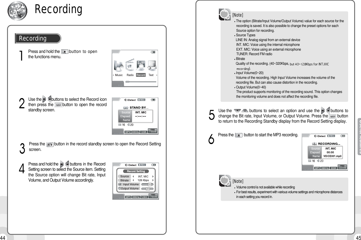 4544Press and hold the       button to openthe functions menu.RecordingRecordingUse the         buttons to select the Record iconthen press the      button to open the recordstandby screen.Press the  button in the record standby screen to open the Record Settingscreen.Press and hold the        buttons in the RecordSetting screen to select the Source item. Settingthe Source option will change Bit rate, InputVolume, and Output Volume accordingly.The option (Bitrate/Input Volume/Output Volume) value for each source for therecording is saved. It is also possible to change the preset options for each Source option for recording.Source TypesLINE IN: Analog signal from an external deviceINT. MIC: Voice using the internal microphoneEXT. MIC: Voice using an external microphoneTUNER: Record FM radioBitrateQuality of the recording. (40~320Kbps, ).Input Volume(0~20)Volume of the recording. High Input Volume increases the volume of the recording file. But can also cause distortion in the recording.Output Volume(0~40)The product supports monitoring of the recording sound. This option changes the monitoring volume and does not affect the recording file.[Note]Use the            buttons to select an option and use the       buttons tochange the Bit rate, Input Volume, or Output Volume. Press the        buttonto return to the Recording Standby display from the Record Setting display.Volume control is not available while recordingFor best results, experiment with various volume settings and microphone distances in each setting you record in.[Note]Press the        button to start the MP3 recording.20