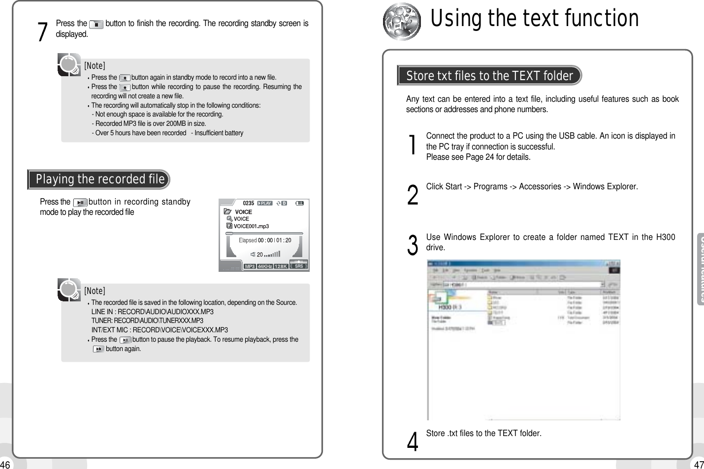 46 47Press the        button in recording standbymode to play the recorded filePlaying the recorded fileThe recorded file is saved in the following location, depending on the Source.LINE IN : RECORD\AUDIO\AUDIOXXX.MP3TUNER: RECORD\AUDIO\TUNERXXX.MP3INT/EXT MIC : RECORD\VOICE\VOICEXXX.MP3Press the  button to pause the playback. To resume playback, press thebutton again.[Note]Press the       button to finish the recording. The recording standby screen isdisplayed.Press the         button again in standby mode to record into a new file.Press the         button while recording to pause  the  recording.  Resuming therecording will not create a new file.The recording will automatically stop in the following conditions:- Not enough space is available for the recording.- Recorded MP3 file is over 200MB in size.- Over 5 hours have been recorded   - Insufficient battery[Note]Connect the product to a PC using the USB cable. An icon is displayed inthe PC tray if connection is successful. Please see Page 24 for details.Click Start -&gt; Programs -&gt; Accessories -&gt; Windows Explorer.Use Windows Explorer to create a folder named TEXT in the H300drive.Store .txt files to the TEXT folder.Store txt files to the TEXT folderAny text can be entered into a text file, including useful features such as booksections or addresses and phone numbers.Using the text function