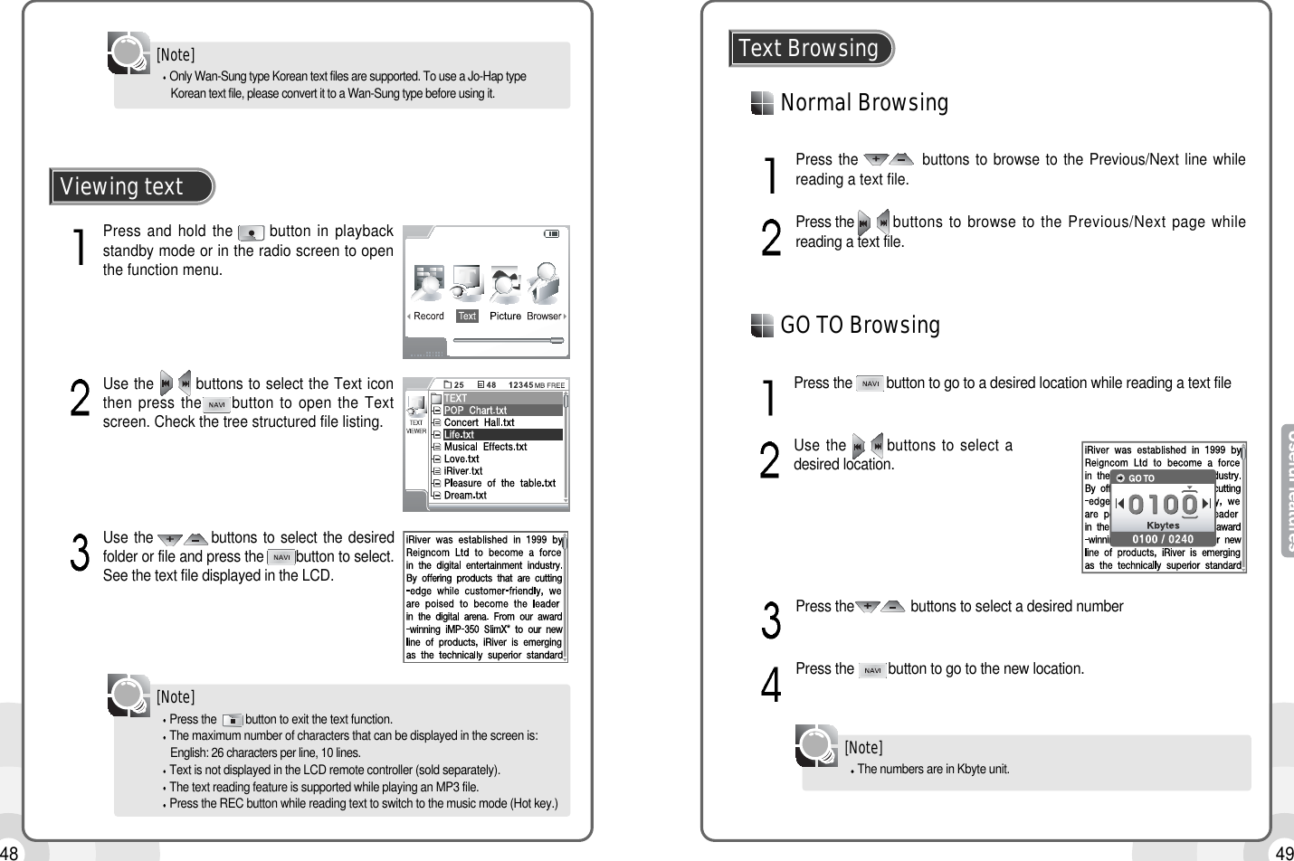 4948Only Wan-Sung type Korean text files are supported. To use a Jo-Hap type Korean text file, please convert it to a Wan-Sung type before using it.[Note]Press the  button to exit the text function.The maximum number of characters that can be displayed in the screen is:English: 26 characters per line, 10 lines.Text is not displayed in the LCD remote controller (sold separately).The text reading feature is supported while playing an MP3 file.Press the REC button while reading text to switch to the music mode (Hot key.)[Note]Press and hold the      button in playbackstandby mode or in the radio screen to openthe function menu.Viewing textUse the        buttons to select the Text iconthen press the     button to open the Textscreen. Check the tree structured file listing.Use the          buttons to select the desiredfolder or file and press the        button to select.See the text file displayed in the LCD.Normal BrowsingText BrowsingPress the           buttons to browse to the Previous/Next line whilereading a text file.Press the        buttons to browse to the Previous/Next page whilereading a text file.Press the         button to go to a desired location while reading a text fileUse the       buttons to select adesired location.Press the               buttons to select a desired numberPress the         button to go to the new location.GO TO BrowsingThe numbers are in Kbyte unit.[Note]