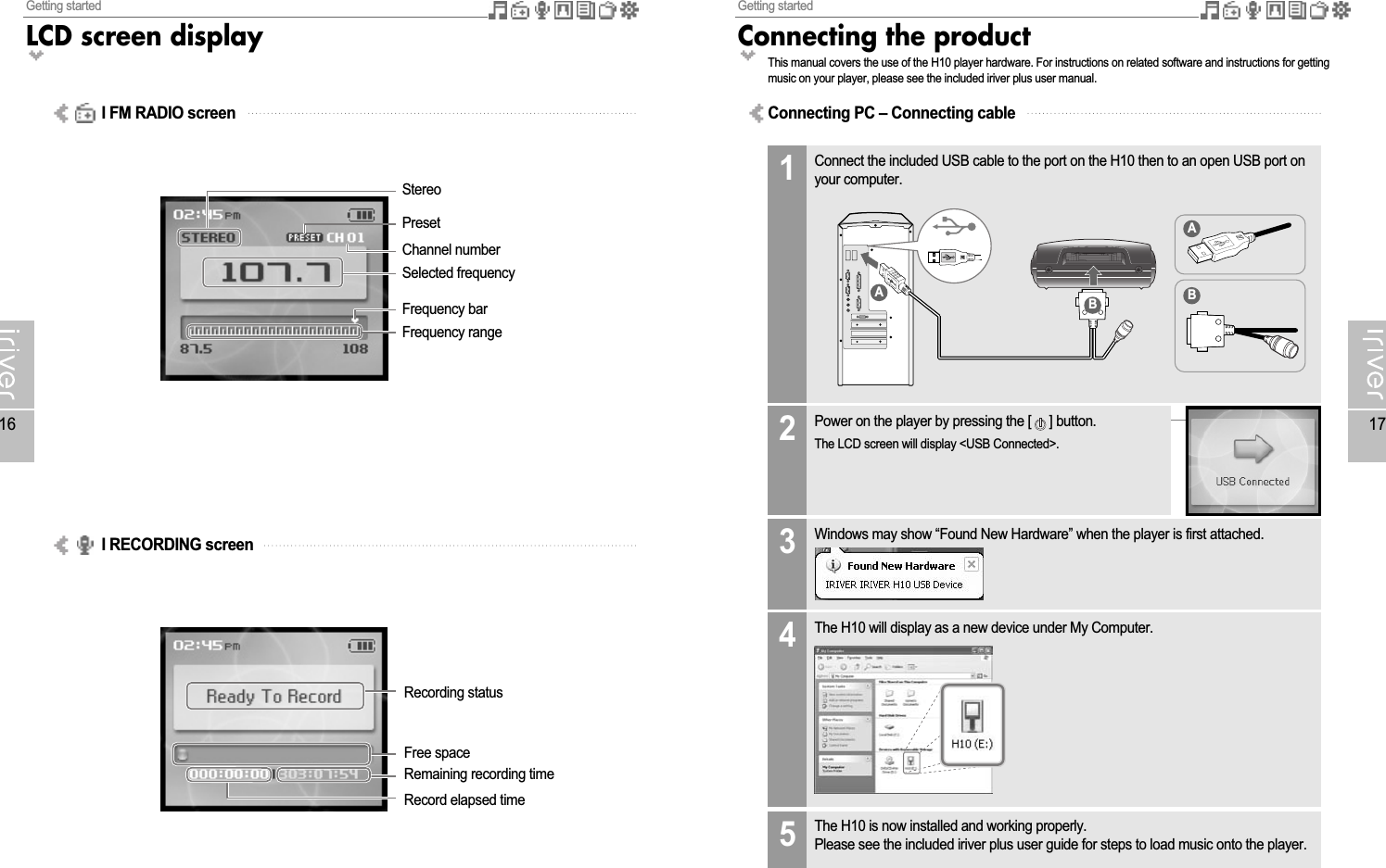 Getting startedConnecting the product17Getting startedLCD screen display16Recording statusFree spaceRemaining recording timeRecord elapsed timeStereoPresetChannel numberSelected frequencyFrequency barFrequency rangeConnecting PC – Connecting cableI FM RADIO screenI RECORDING screenThis manual covers the use of the H10 player hardware. For instructions on related software and instructions for gettingmusic on your player, please see the included iriver plus user manual.Connect the included USB cable to the port on the H10 then to an open USB port onyour computer.1The H10 will display as a new device under My Computer.4AABBPower on the player by pressing the [ ] button.The LCD screen will display &lt;USB Connected&gt;.2Windows may show “Found New Hardware” when the player is first attached.3The H10 is now installed and working properly.Please see the included iriver plus user guide for steps to load music onto the player.5