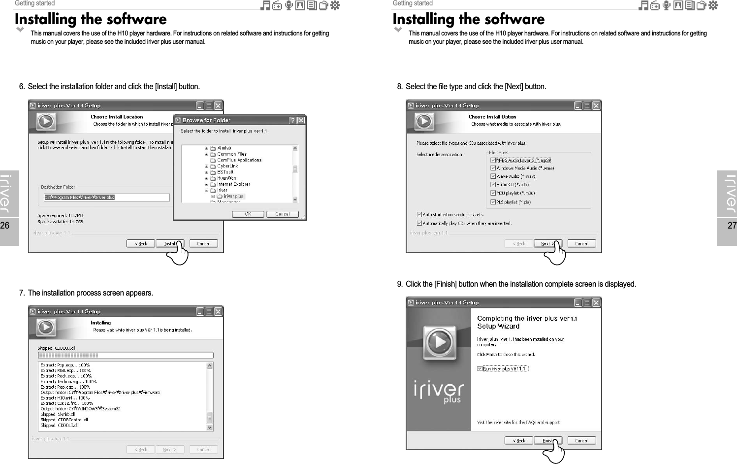 Getting startedInstalling the software27Getting startedInstalling the software266. Select the installation folder and click the [Install] button.7. The installation process screen appears.8. Select the file type and click the [Next] button.9. Click the [Finish] button when the installation complete screen is displayed.This manual covers the use of the H10 player hardware. For instructions on related software and instructions for gettingmusic on your player, please see the included iriver plus user manual.This manual covers the use of the H10 player hardware. For instructions on related software and instructions for gettingmusic on your player, please see the included iriver plus user manual.