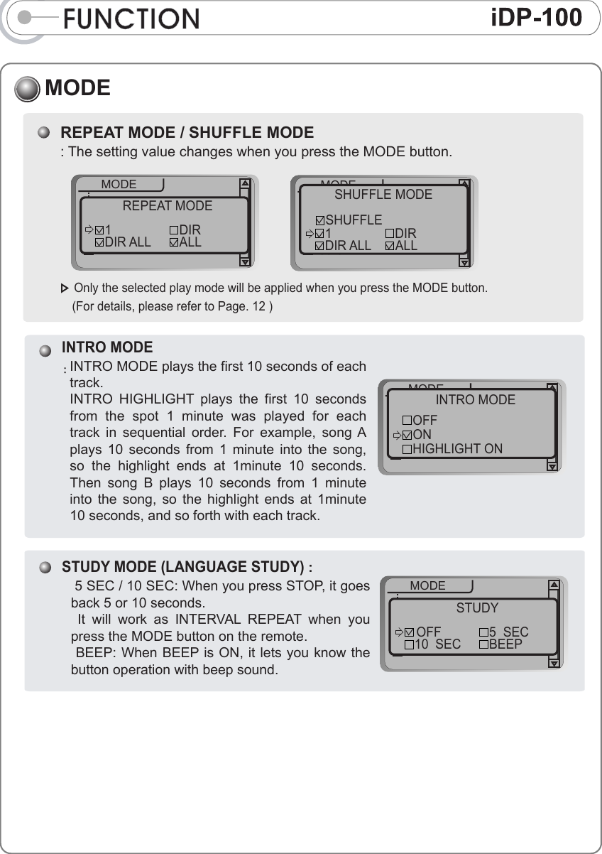 FUNCTIONMODEREPEAT MODE / SHUFFLE MODE: The setting value changes when you press the MODE button. ▷ Only the selected play mode will be applied when you press the MODE button.    (For details, please refer to Page. 12 )++++MODEF.scanF.skipspeedscrollREPEAT MODE1 DIRDIR ALL ALL++++MODEF.scanF.skipspeedscrollSHUFFLE MODEDIRALL1SHUFFLEDIR ALLINTRO MODE:INTRO MODE plays the first 10 seconds of each track. INTRO  HIGHLIGHT  plays  the  first  10  seconds from  the  spot  1  minute  was  played  for  each track  in  sequential  order.  For  example,  song A plays  10  seconds  from  1  minute  into  the  song, so  the  highlight  ends  at  1minute  10  seconds.   Then  song  B  plays  10  seconds  from  1  minute into  the  song,  so  the  highlight  ends  at  1minute 10 seconds, and so forth with each track. ++++MODEF.scanF.skipspeedscrollINTRO MODEOFFHIGHLIGHT ONONSTUDY MODE (LANGUAGE STUDY) :  5 SEC / 10 SEC: When you press STOP, it goes back 5 or 10 seconds.   It  will  work  as  INTERVAL  REPEAT  when  you press the MODE button on the remote.  BEEP: When BEEP is ON, it lets you know the button operation with beep sound. ++++MODEF.scanF.skipspeedscrollSTUDYOFF 5  SECBEEP10  SEC