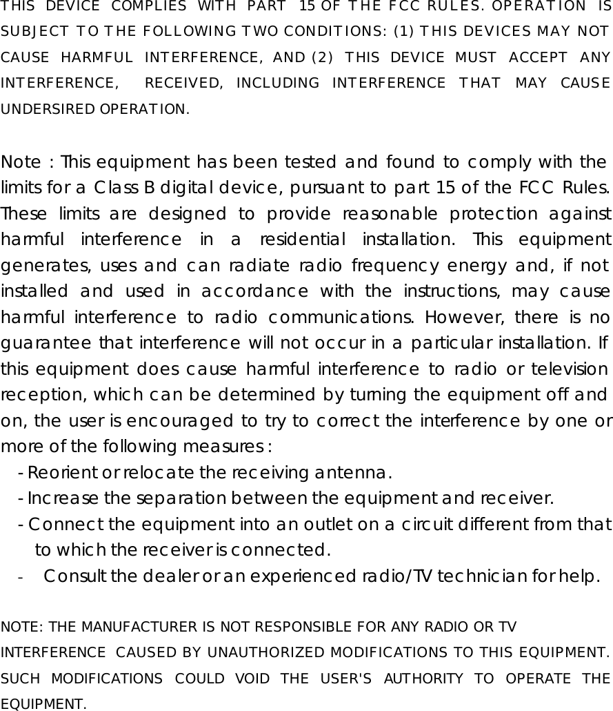 THIS DEVICE COMPLIES WITH PART 15 OF THE FCC RULES. OPERATION IS SUBJECT TO THE FOLLOWING TWO CONDITIONS: (1) THIS DEVICES MAY NOT CAUSE HARMFUL INTERFERENCE, AND (2) THIS DEVICE MUST ACCEPT ANY INTERFERENCE,  RECEIVED, INCLUDING INTERFERENCE THAT MAY CAUSE UNDERSIRED OPERATION.  Note : This equipment has been tested and found to comply with the limits for a Class B digital device, pursuant to part 15 of the FCC Rules. These limits are designed to provide reasonable protection against harmful interference in a residential installation. This equipment generates, uses and can radiate radio frequency energy and, if not installed and used in accordance with the instructions, may cause harmful interference to radio communications. However, there is no guarantee that interference will not occur in a particular installation. If this equipment does cause harmful interference to radio or television reception, which can be determined by turning the equipment off and on, the user is encouraged to try to correct the interference by one or more of the following measures : - Reorient or relocate the receiving antenna. - Increase the separation between the equipment and receiver. - Connect the equipment into an outlet on a circuit different from that to which the receiver is connected. - Consult the dealer or an experienced radio/TV technician for help.  NOTE: THE MANUFACTURER IS NOT RESPONSIBLE FOR ANY RADIO OR TV  INTERFERENCE CAUSED BY UNAUTHORIZED MODIFICATIONS TO THIS EQUIPMENT. SUCH MODIFICATIONS COULD VOID THE USER&apos;S AUTHORITY TO OPERATE THE EQUIPMENT.   