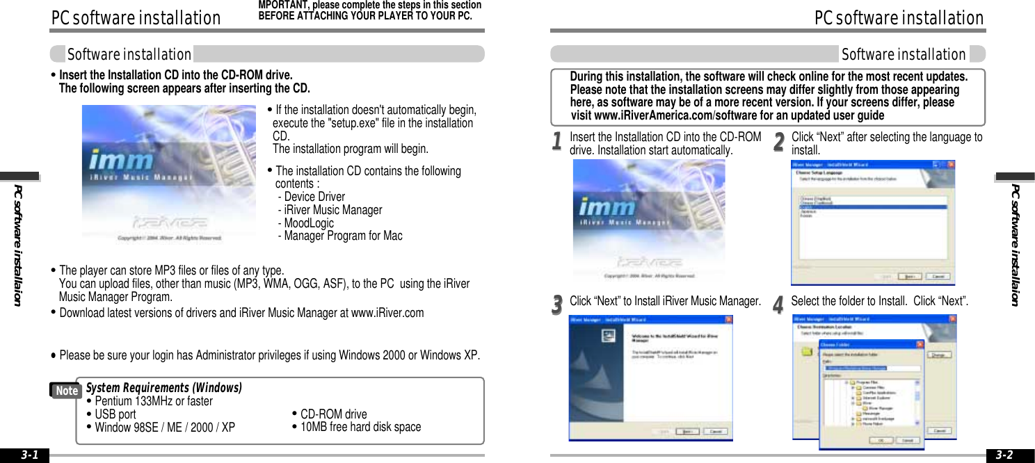 PC software installaionPC software installationSoftware installation3-2PC software installationPC software installaionSoftware installation3-1Click “Next” to Install iRiver Music Manager.Insert the Installation CD into the CD-ROMdrive. Installation start automatically. Select the folder to Install.  Click “Next”.22113344Click “Next” after selecting the language toinstall.System Requirements (Windows)&quot;Pentium 133MHz or faster&quot;USB port&quot;Window 98SE / ME / 2000 / XP&quot;CD-ROM drive&quot;10MB free hard disk spaceNote&quot;The player can store MP3 files or files of any type.  You can upload files, other than music (MP3, WMA, OGG, ASF), to the PC  using the iRiverMusic Manager Program.&quot;Download latest versions of drivers and iRiver Music Manager at www.iRiver.com&quot;Insert the Installation CD into the CD-ROM drive. The following screen appears after inserting the CD.&quot;If the installation doesn&apos;t automatically begin,execute the &quot;setup.exe&quot; file in the installationCD.  The installation program will begin.&quot;The installation CD contains the followingcontents :- Device Driver               - iRiver Music Manager- MoodLogic- Manager Program for Mac&quot;Please be sure your login has Administrator privileges if using Windows 2000 or Windows XP.MPORTANT, please complete the steps in this sectionBEFORE ATTACHING YOUR PLAYER TO YOUR PC.During this installation, the software will check online for the most recent updates.Please note that the installation screens may differ slightly from those appearing here, as software may be of a more recent version. If your screens differ, please visit www.iRiverAmerica.com/software for an updated user guide