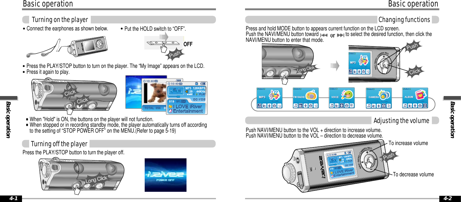 Basic operationBasic operation4-2Basic operationBasic operationTurning on the player4-1&quot;Put the HOLD switch to “OFF”.&quot;Connect the earphones as shown below.&quot;Press the PLAY/STOP button to turn on the player. The “My Image” appears on the LCD. &quot;Press it again to play.ClickPress the PLAY/STOP button to turn the player off.ClickLong ClickOFFPushTurning off the playerTo increase volumeTo decrease volumePush NAVI/MENU button to the VOL + direction to increase volume.Push NAVI/MENU button to the VOL – direction to decrease volume.Adjusting the volumeChanging functionsPress and hold MODE button to appears current function on the LCD screen.Push the NAVI/MENU button toward  to select the desired function, then click theNAVI/MENU button to enter that mode.ClickPushPushLong Click&quot;When &quot;Hold&quot; is ON, the buttons on the player will not function.&quot;When stopped or in recording standby mode, the player automatically turns off accordingto the setting of “STOP POWER OFF” on the MENU.(Refer to page 5-19)