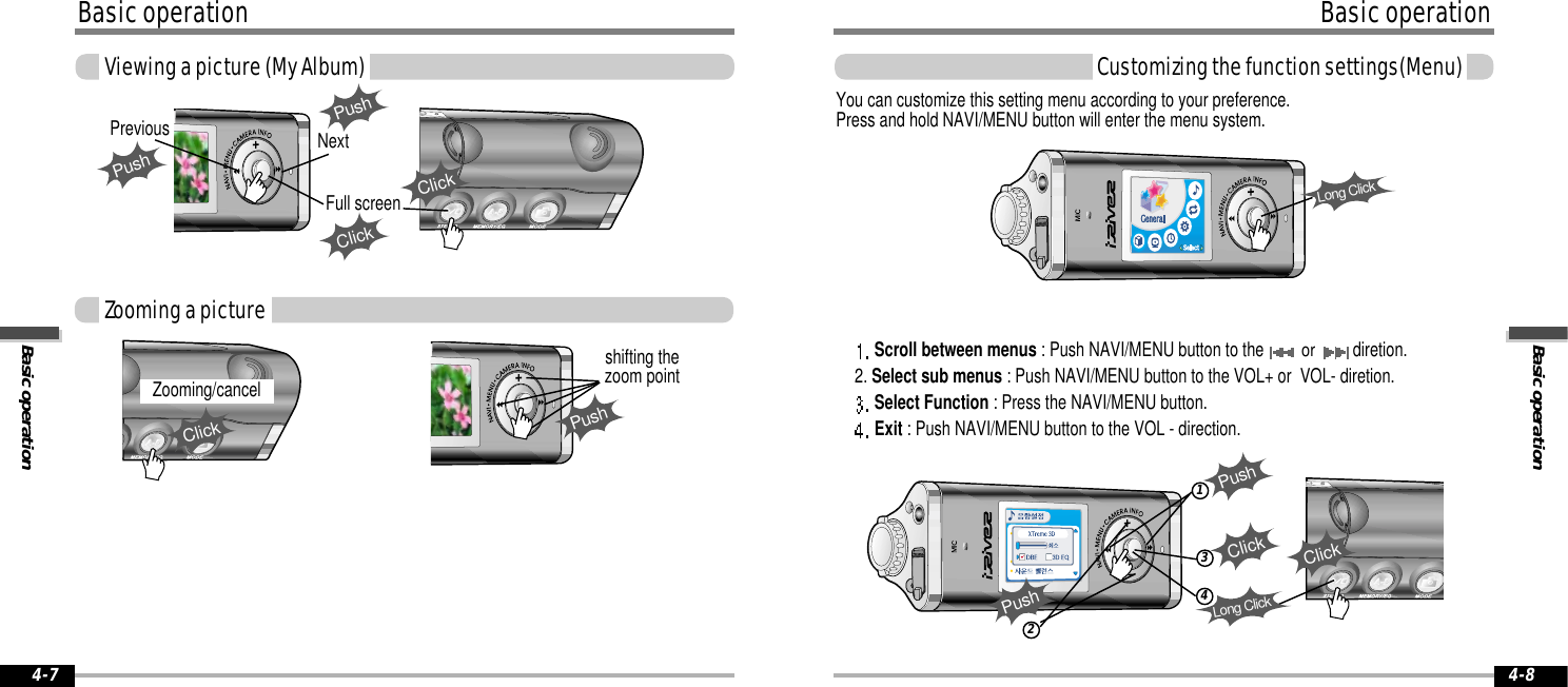 Basic operationBasic operation4-8Basic operationBasic operationViewing a picture (My Album)4-7Full screenPushshifting thezoom pointZooming/cancelClickPushPrevious NextPushClickClickZooming a pictureCustomizing the function settings(Menu)123ClickPushPushYou can customize this setting menu according to your preference.Press and hold NAVI/MENU button will enter the menu system.Scroll between menus : Push NAVI/MENU button to the or diretion.      2. Select sub menus : Push NAVI/MENU button to the VOL+ or  VOL- diretion.Select Function : Press the NAVI/MENU button.Exit : Push NAVI/MENU button to the VOL - direction.Long ClickClick4Long Click