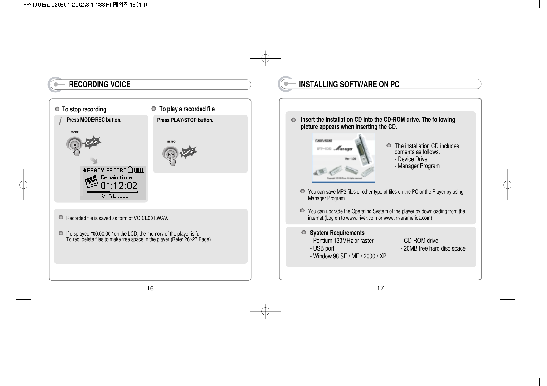 17INSTALLING SOFTWARE ON PCInsert the Installation CD into the CD-ROM drive. The followingpicture appears when inserting the CD.You can save MP3 files or other type of files on the PC or the Player by usingManager Program.You can upgrade the Operating System of the player by downloading from theinternet.(Log on to www.iriver.com or www.iriveramerica.com)The installation CD includescontents as follows.- Device Driver               - Manager ProgramSystem Requirements- Pentium 133MHz or faster                   - CD-ROM drive           - USB port                                              - 20MB free hard disc space   - Window 98 SE / ME / 2000 / XPRECORDING VOICERecorded file is saved as form of VOICE001.WAV.If displayed  00:00:00 on the LCD, the memory of the player is full. To rec, delete files to make free space in the player.(Refer 26~27 Page)To stop recording Press MODE/REC button.To play a recorded filePress PLAY/STOP button.16
