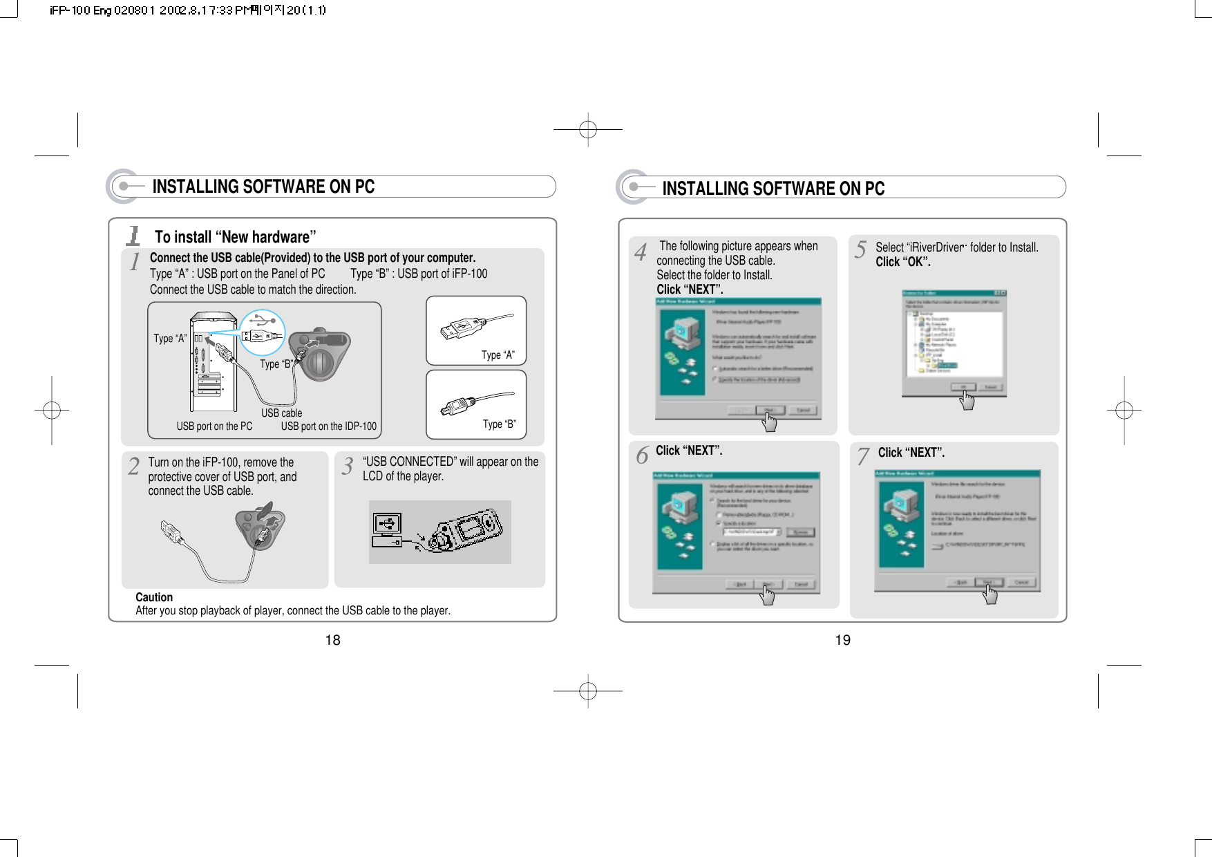 19INSTALLING SOFTWARE ON PCThe following picture appears whenconnecting the USB cable.Select the folder to Install.Click “NEXT”.Select “iRiverDriver folder to Install.Click “OK”.Click “NEXT”. Click “NEXT”.18INSTALLING SOFTWARE ON PCConnect the USB cable(Provided) to the USB port of your computer. Type “A” : USB port on the Panel of PC         Type “B” : USB port of iFP-100Connect the USB cable to match the direction.Type “A”Type “B”USB port on the PC USB port on the IDP-100USB cableType “A”Type “B”To install “New hardware”Caution After you stop playback of player, connect the USB cable to the player.Turn on the iFP-100, remove theprotective cover of USB port, andconnect the USB cable.“USB CONNECTED” will appear on theLCD of the player.