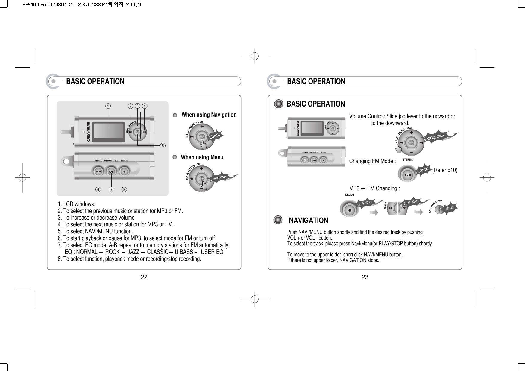 BASIC OPERATIONNAVIGATIONPush NAVI/MENU button shortly and find the desired track by pushing      VOL + or VOL - button. To select the track, please press Navi/Menu(or PLAY/STOP button) shortly.To move to the upper folder, short click NAVI/MENU button.If there is not upper folder, NAVIGATION stops.Volume Control: Slide jog lever to the upward orto the downward.Changing FM Mode :MP3  FM Changing :BASIC OPERATION(Refer p10)2322BASIC OPERATIONWhen using Navigation 1. LCD windows.2. To select the previous music or station for MP3 or FM. 3. To increase or decrease volume4. To select the next music or station for MP3 or FM. 5. To select NAVI/MENU function.6. To start playback or pause for MP3, to select mode for FM or turn off7. To select EQ mode, A-B repeat or to memory stations for FM automatically.EQ : NORMAL  ROCK  JAZZ  CLASSIC U BASS  USER EQ8. To select function, playback mode or recording/stop recording.When using Menu 