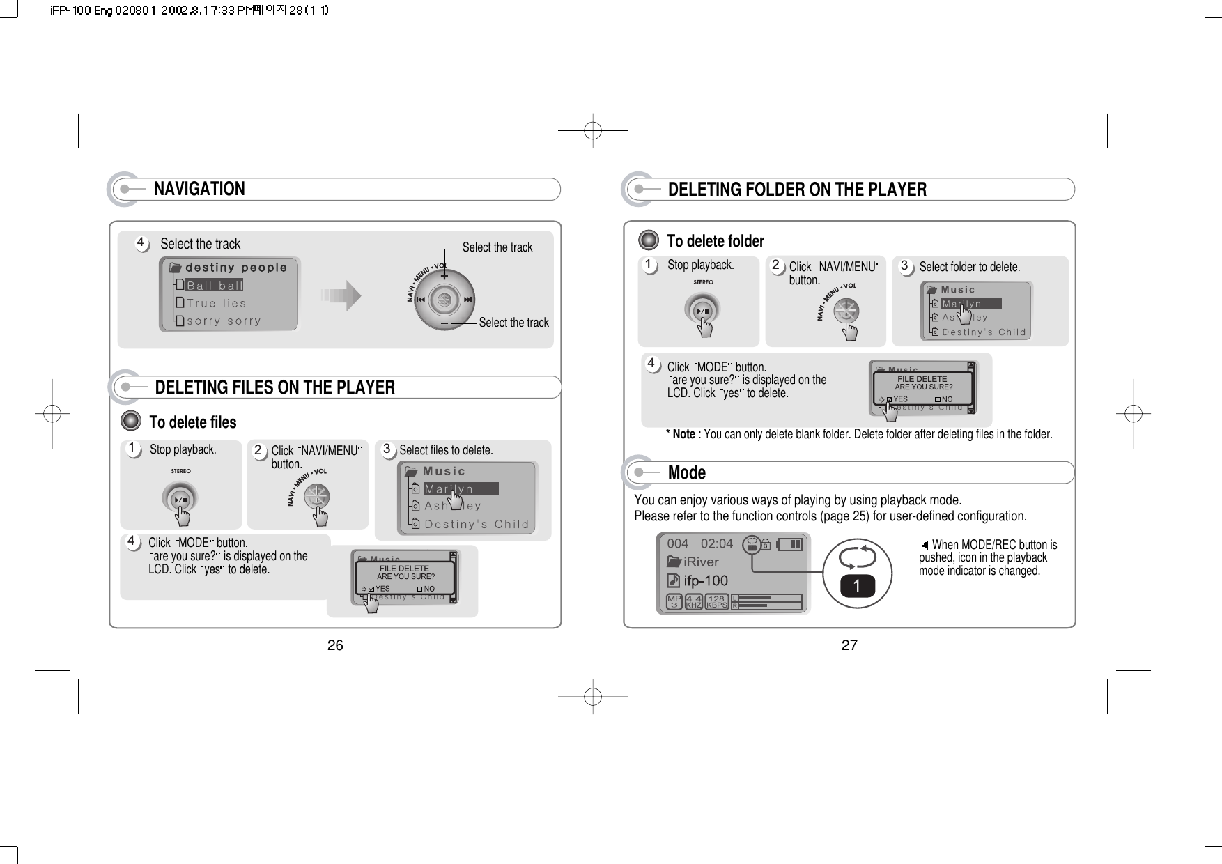NAVIGATION DELETING FOLDER ON THE PLAYER27To delete folderStop playback. Select folder to delete.Click  MODE button.are you sure? is displayed on theLCD. Click  yes to delete.* Note : You can only delete blank folder. Delete folder after deleting files in the folder.FILE DELETEClick  NAVI/MENUbutton. 1234Select the track4Select the trackSelect the trackModeYou can enjoy various ways of playing by using playback mode. Please refer to the function controls (page 25) for user-defined configuration. When MODE/REC button ispushed, icon in the playbackmode indicator is changed. 26To delete filesStop playback.1Click  NAVI/MENUbutton.  Select files to delete.Click  MODE button.are you sure? is displayed on theLCD. Click  yes to delete.FILE DELETE234DELETING FILES ON THE PLAYER