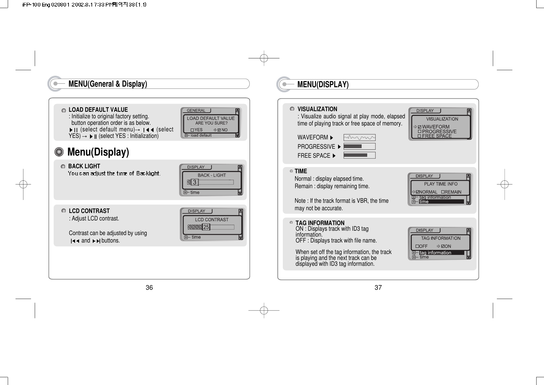 MENU(DISPLAY)VISUALIZATION: Visualize audio signal at play mode, elapsedtime of playing track or free space of memory.WAVEFORM PROGRESSIVE FREE SPACE 37TAG INFORMATIONON : Displays track with ID3 taginformation.OFF : Displays track with file name.When set off the tag information, the trackis playing and the next track can bedisplayed with ID3 tag information.TIMENormal : display elapsed time.Remain : display remaining time.Note : If the track format is VBR, the timemay not be accurate.MENU(General &amp; Display)LOAD DEFAULT VALUE: Initialize to original factory setting. button operation order is as below.(select default menu) (selectYES)  (select YES : Initialization)LCD CONTRAST: Adjust LCD contrast.Contrast can be adjusted by using and buttons.BACK LIGHTMenu(Display)36