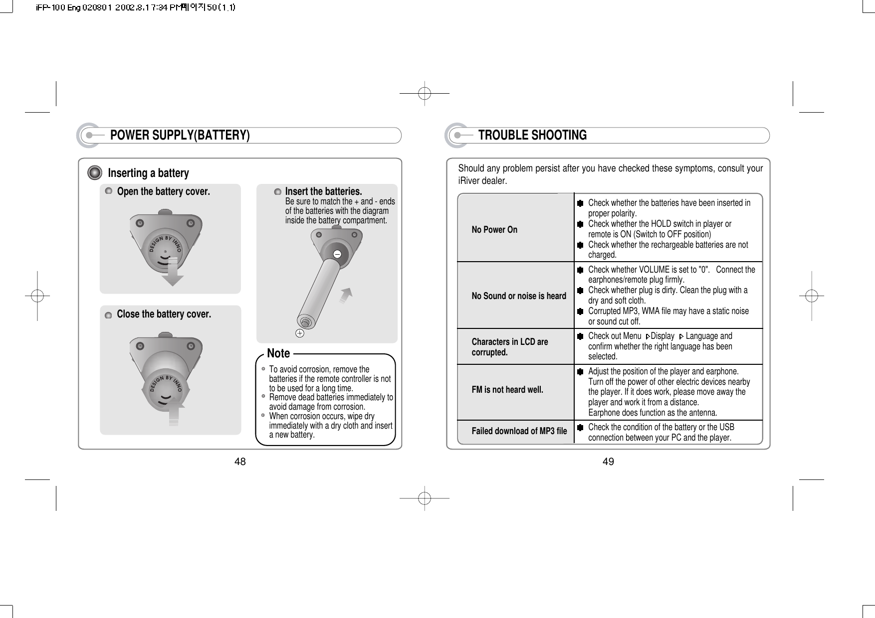 POWER SUPPLY(BATTERY)Inserting a batteryOpen the battery cover.Close the battery cover.Insert the batteries.Be sure to match the + and - endsof the batteries with the diagraminside the battery compartment.To avoid corrosion, remove thebatteries if the remote controller is notto be used for a long time.Remove dead batteries immediately toavoid damage from corrosion.When corrosion occurs, wipe dryimmediately with a dry cloth and inserta new battery.Note 48TROUBLE SHOOTINGShould any problem persist after you have checked these symptoms, consult youriRiver dealer.No Power On No Sound or noise is heardCharacters in LCD arecorrupted.FM is not heard well.Failed download of MP3 fileCheck whether the batteries have been inserted inproper polarity.Check whether the HOLD switch in player orremote is ON (Switch to OFF position)Check whether the rechargeable batteries are notcharged.Check whether VOLUME is set to &quot;0&quot;.   Connect theearphones/remote plug firmly. Check whether plug is dirty. Clean the plug with adry and soft cloth.Corrupted MP3, WMA file may have a static noiseor sound cut off.Check out Menu  Display  Language andconfirm whether the right language has beenselected. Adjust the position of the player and earphone.Turn off the power of other electric devices nearbythe player. If it does work, please move away theplayer and work it from a distance. Earphone does function as the antenna. Check the condition of the battery or the USBconnection between your PC and the player.49