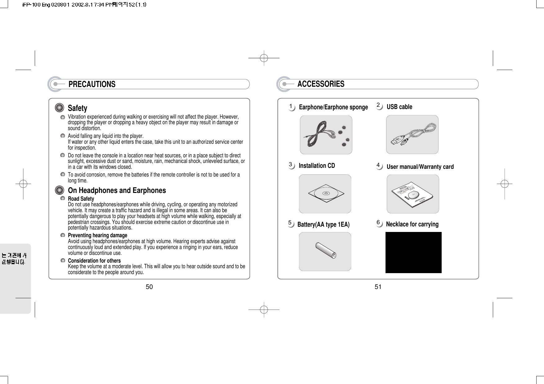 PRECAUTIONSSafetyVibration experienced during walking or exercising will not affect the player. However,dropping the player or dropping a heavy object on the player may result in damage orsound distortion.Avoid falling any liquid into the player.If water or any other liquid enters the case, take this unit to an authorized service centerfor inspection.Do not leave the console in a location near heat sources, or in a place subject to directsunlight, excessive dust or sand, moisture, rain, mechanical shock, unleveled surface, orin a car with its windows closed. To avoid corrosion, remove the batteries if the remote controller is not to be used for along time.On Headphones and EarphonesRoad Safety Do not use headphones/earphones while driving, cycling, or operating any motorizedvehicle. It may create a traffic hazard and is illegal in some areas. It can also bepotentially dangerous to play your headsets at high volume while walking, especially atpedestrian crossings. You should exercise extreme caution or discontinue use inpotentially hazardous situations. Preventing hearing damage Avoid using headphones/earphones at high volume. Hearing experts advise againstcontinuously loud and extended play. If you experience a ringing in your ears, reducevolume or discontinue use.Consideration for others Keep the volume at a moderate level. This will allow you to hear outside sound and to beconsiderate to the people around you.50ACCESSORIESEarphone/Earphone sponge USB cableNecklace for carryingUser manual/Warranty cardBattery(AA type 1EA)Installation CD16543251.