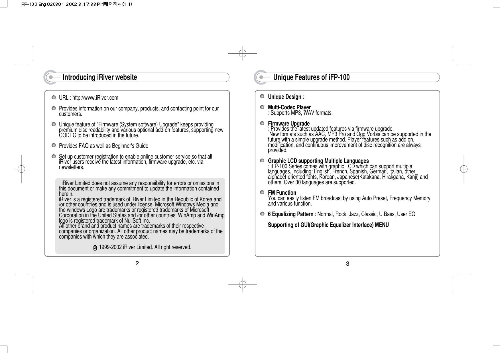 Introducing iRiver websiteURL : http://www.iRiver.com Provides information on our company, products, and contacting point for ourcustomers.Unique feature of &quot;Firmware (System software) Upgrade&quot; keeps providingpremium disc readability and various optional add-on features, supporting newCODEC to be introduced in the future.  Provides FAQ as well as Beginner&apos;s Guide Set up customer registration to enable online customer service so that alliRiver users receive the latest information, firmware upgrade, etc. vianewsletters.iRiver Limited does not assume any responsibility for errors or omissions inthis document or make any commitment to update the information containedherein. iRiver is a registered trademark of iRiver Limited in the Republic of Korea and/or other countries and is used under license. Microsoft Windows Media andthe windows Logo are trademarks or registered trademarks of MicrosoftCorporation in the United States and /or other countries. WinAmp and WinAmplogo is registered trademark of NullSoft Inc. All other brand and product names are trademarks of their respectivecompanies or organization. All other product names may be trademarks of thecompanies with which they are associated.1999-2002 iRiver Limited. All right reserved.2Unique Features of iFP-100Unique Design :Multi-Codec Player: Supports MP3, WAV formats.Firmware Upgrade: Provides the latest updated features via firmware upgrade. New formats such as AAC, MP3 Pro and Ogg Vorbis can be supported in thefuture with a simple upgrade method. Player features such as add on,modification, and continuous improvement of disc recognition are alwaysprovided. Graphic LCD supporting Multiple Languages: iFP-100 Series comes with graphic LCD which can support multiplelanguages, including: English, French, Spanish, German, Italian, otheralphabet-oriented fonts, Korean, Japanese(Katakana, Hirakgana, Kanji) andothers. Over 30 languages are supported.FM FunctionYou can easily listen FM broadcast by using Auto Preset, Frequency Memoryand various function. 6 Equalizing Pattern : Normal, Rock, Jazz, Classic, U Bass, User EQSupporting of GUI(Graphic Equalizer Interface) MENU3