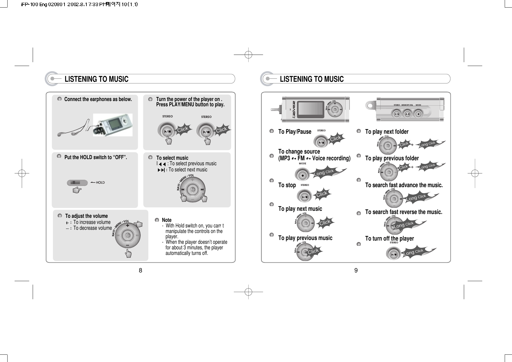 LISTENING TO MUSICTo Play/PauseTo change source(MP3  FM  Voice recording)To stopTo play next musicTo play previous musicTo play next folderTo play previous folderTo search fast advance the music.To search fast reverse the music.To turn off the player9LISTENING TO MUSICPut the HOLD switch to “OFF”.Connect the earphones as below. Turn the power of the player on .Press PLAY/MENU button to play.To select musicI: To select previous musicTo select next musicTo adjust the volumeTo increase volumeTo decrease volumeNote-  With Hold switch on, you can t manipulate the controls on the player.-  When the player doesn’t operate for about 3 minutes, the player automatically turns off.8