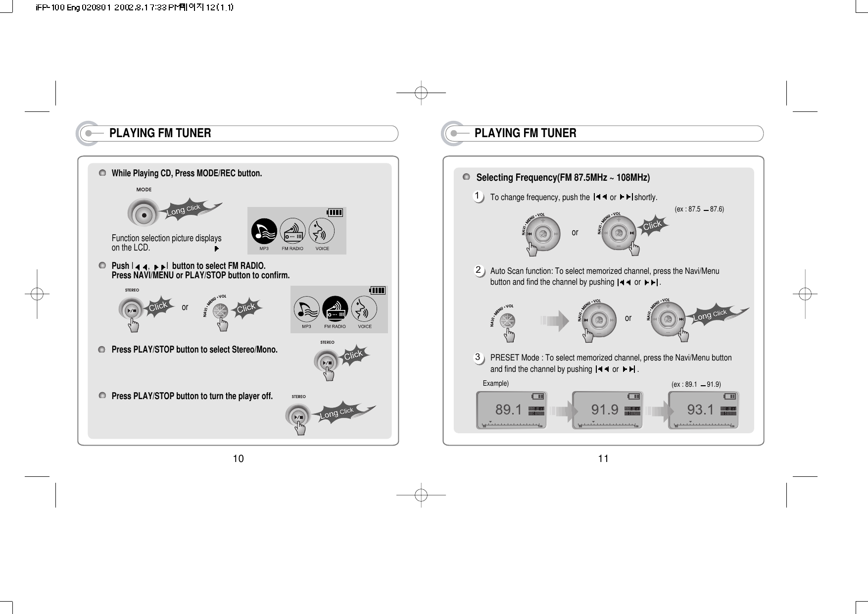 PLAYING FM TUNERSelecting Frequency(FM 87.5MHz ~ 108MHz)To change frequency, push the  or  shortly. Auto Scan function: To select memorized channel, press the Navi/Menubutton and find the channel by pushing  or  . PRESET Mode : To select memorized channel, press the Navi/Menu buttonand find the channel by pushing  or  . (ex : 87.5  87.6)(ex : 89.1  91.9)123Example)oror11PLAYING FM TUNERWhile Playing CD, Press MODE/REC button.Function selection picture displays on the LCD.                               Push I,  I  button to select FM RADIO.Press NAVI/MENU or PLAY/STOP button to confirm.Press PLAY/STOP button to select Stereo/Mono.Press PLAY/STOP button to turn the player off.or10