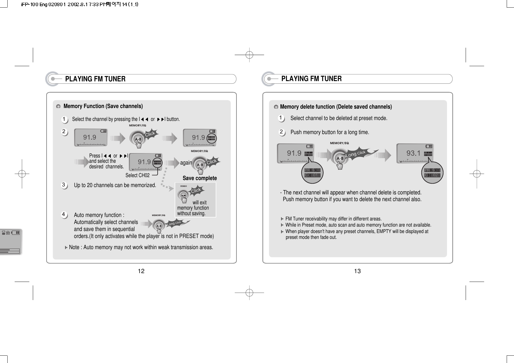 PLAYING FM TUNERMemory delete function (Delete saved channels)Select channel to be deleted at preset mode.Push memory button for a long time.- The next channel will appear when channel delete is completed.Push memory button if you want to delete the next channel also.12FM Tuner receivability may differ in different areas.While in Preset mode, auto scan and auto memory function are not available. When player doesn&apos;t have any preset channels, EMPTY will be displayed at preset mode then fade out.13PLAYING FM TUNERMemory Function (Save channels) Select the channel by pressing the I or  I button. Up to 20 channels can be memorized.Auto memory function :Automatically select channelsand save them in sequentialorders.(It only activates while the player is not in PRESET mode) Note : Auto memory may not work within weak transmission areas.Press I or  Iand select thedesired  channels.1342Select CH02Save completeagainwill exitmemory functionwithout saving. 12