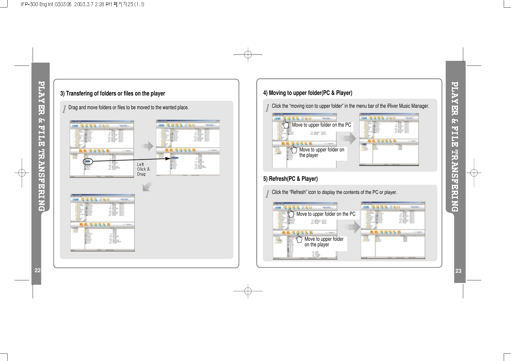 223) Transfering of folders or files on the player23Drag and move folders or files to be moved to the wanted place.4) Moving to upper folder(PC &amp; Player)Move to upper folder on the PCMove to upper folder onthe playerClick the “Refresh” iconto display the contents of the PC or player.5) Refresh(PC &amp; Player)Move to upper folder on the PCMove to upper folderon the playerClick the “moving icon to upper folder” in the menu bar of the iRiver Music Manager.
