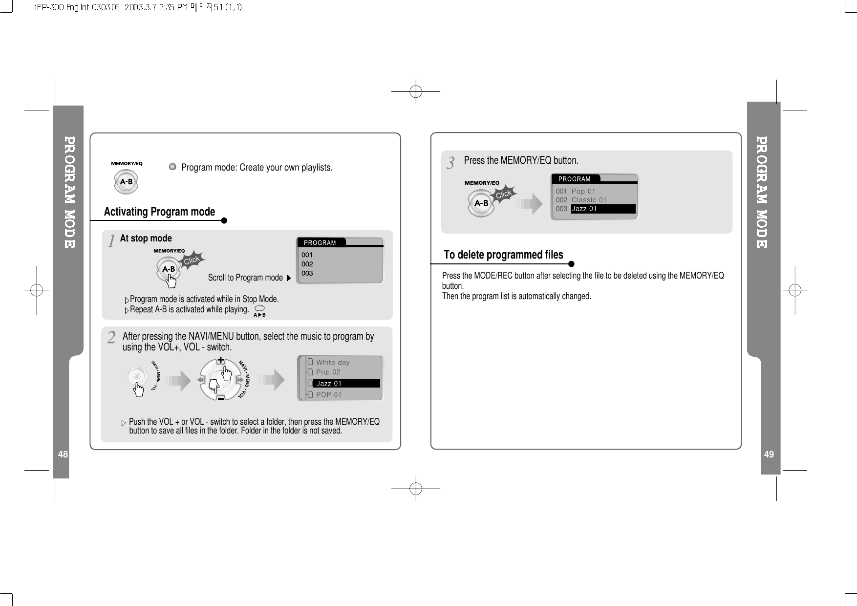 48 49Program mode: Create your own playlists.Program mode is activated while in Stop Mode.Repeat A-B is activated while playing.At stop modeScroll to Program modeClickActivating Program mode001002003ClickPress the MEMORY/EQ button.After pressing the NAVI/MENU button, select the music to program byusing the VOL+, VOL - switch.Press the MODE/REC button after selecting the file to be deleted using the MEMORY/EQbutton.Then the program list is automatically changed.Push the VOL + or VOL - switch to select a folder, then press the MEMORY/EQbutton to save all files in the folder. Folder in the folder is not saved.To delete programmed files
