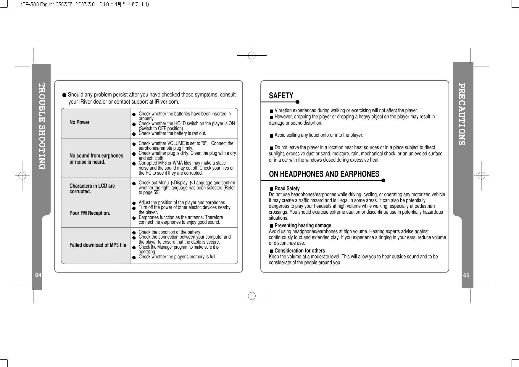 64Should any problem persist after you have checked these symptoms, consultyour iRiver dealer or contact support at iRiver.com.No PowerNo sound from earphonesor noise is heard.Characters in LCD arecorrupted.Poor FM Reception.Failed download of MP3 fileCheck whether the batteries have been inserted inproperly.Check whether the HOLD switch on the player is ON(Switch to OFF position)Check whether the battery is ran out.Check whether VOLUME is set to &quot;0&quot;. Connect theearphones/remote plug firmly.Check whether plug is dirty. Clean the plug with a dryand soft cloth.Corrupted MP3 or WMA files may make a staticnoise and the sound may cut off. Check your files onthe PC to see if they are corrupted.Check out Menu Display Language and confirmwhether the right language has been selected.(Referto page 55)Adjust the position of the player and earphones.Turn off the power of other electric devices nearbythe player.Earphones function as the antenna. Thereforeconnect the earphones to enjoy good sound.Check the condition of the battery.Check the connection between your computer andtheplayertoensurethatthecableissecure.Check the Manager program to make sure it isoperating.Checkwhethertheplayer’smemoryisfull.65Vibration experienced during walking or exercising will not affect the player.However, dropping the player or dropping a heavy object on the player may result indamage or sound distortion.Avoid spilling any liquid onto or into the player.Do not leave the player in a location near heat sources or in a place subject to directsunlight, excessive dust or sand, moisture, rain, mechanical shock, or an unleveled surfaceor in a car with the windows closed during excessive heat.Road SafetyDo not use headphones/earphones while driving, cycling, or operating any motorized vehicle.It may create a traffic hazard and is illegal in some areas. It can also be potentiallydangerous to play your headsets at high volume while walking, especially at pedestriancrossings. You should exercise extreme caution or discontinue use in potentially hazardoussituations.Preventing hearing damageAvoid using headphones/earphones at high volume. Hearing experts advise againstcontinuously loud and extended play. If you experience a ringing in your ears, reduce volumeor discontinue use.Consideration for othersKeep the volume at a moderate level. This will allow you to hear outside sound and to beconsiderate of the people around you.SAFETYON HEADPHONES AND EARPHONES 