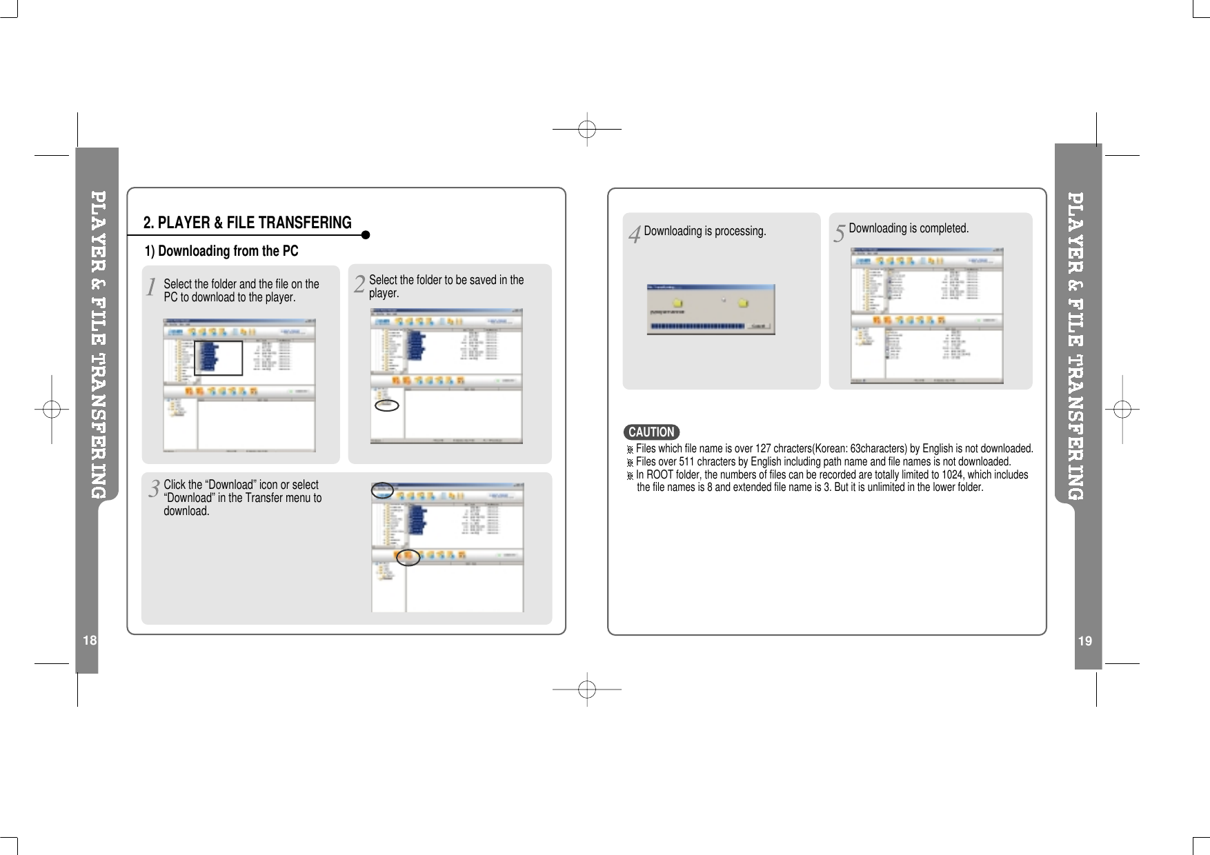 191) Downloading from the PCSelect the folder and the file on thePC to download to the player.Select the folder to be saved in theplayer.2. PLAYER &amp; FILE TRANSFERING18Click the “Download” icon or select“Download” in the Transfer menu todownload.Files which file name is over 127 chracters(Korean: 63characters) by English is not downloaded.Files over 511 chracters by English including path name and file names is not downloaded.In ROOT folder, the numbers of files can be recorded are totally limited to 1024, which includesthe file names is 8 and extended file name is 3. But it is unlimited in the lower folder.Downloading is processing. Downloading is completed.CAUTION