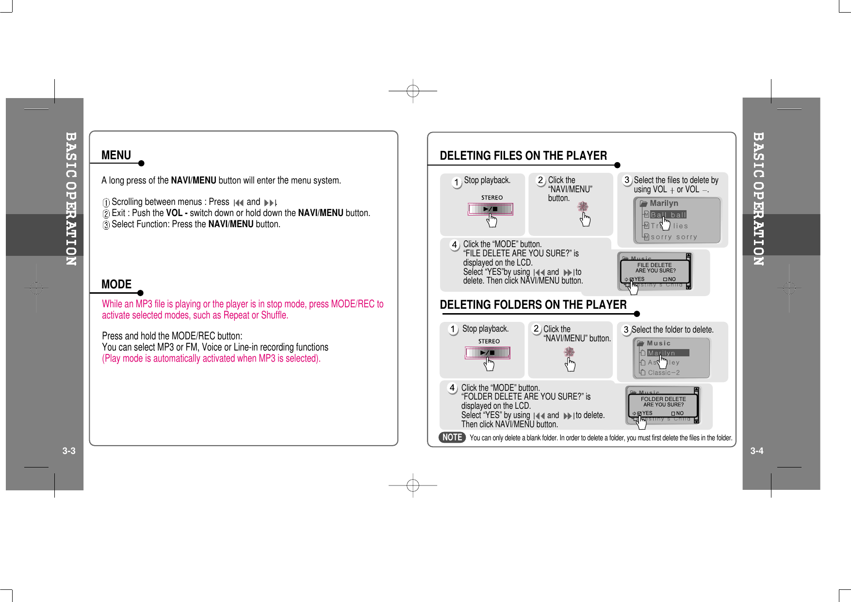 A long press oftheNAVI/MENU button will enterthemenu system.Scrolling between menus : Press and .Exit : Push the VOL - switch down or hold down the NAVI/MENU button.Select Function: Press the NAVI/MENU button.While an MP3 file is playing or the player is in stop mode, press MODE/REC toactivate selected modes, such as Repeat or Shuffle.Press and hold the MODE/REC button:You can select MP3 or FM, Voice or Line-in recording functions(Play mode is automatically activated when MP3 is selected).MENUMODEStop playback. Click the“NAVI/MENU”button.Select the files to delete byusing VOL or VOL .Click the “MODE” button.“FILE DELETE ARE YOU SURE?” isdisplayed on the LCD.Select “YES”by usingandtodelete. Then click NAVI/MENU button.FILE DELETEStop playback. Select the folder to delete.Click the “MODE” button.“FOLDER DELETE ARE YOU SURE?” isdisplayed on the LCD.Select “YES” by usingandto delete.Then click NAVI/MENU button.FOLDER DELETEClick the“NAVI/MENU” button.DELETING FILES ON THE PLAYERDELETING FOLDERS ON THE PLAYER3-3 3-4You can only delete a blank folder. In order to delete a folder, you must first delete the files in the folder.NOTE