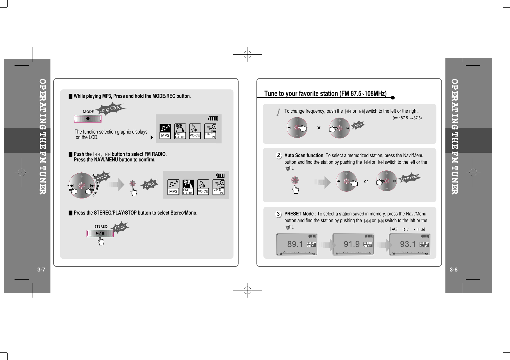 While playing MP3, Press and hold the MODE/REC button.The function selection graphic displayson the LCD.Push theI,Ibutton to select FM RADIO.Press the NAVI/MENU button to confirm.Press the STEREO/PLAY/STOP button to select Stereo/Mono.MP3 FM RADIO VOICE LINE       INPushClickLong ClickClickVOICE LINE       INMP3 FM RADIOTo change frequency, push the or switch to the left or the right.Auto Scan function: To select a memorized station, press the Navi/Menubutton and find the station by pushing the or switch to the left or theright.PRESET Mode : To select a station saved in memory, press the Navi/Menubutton and find the station by pushing the or switch to the left or theright.(ex : 87.5 87.6)PushorLong PushorTune to your favorite station (FM 87.5~108MHz)3-7 3-8