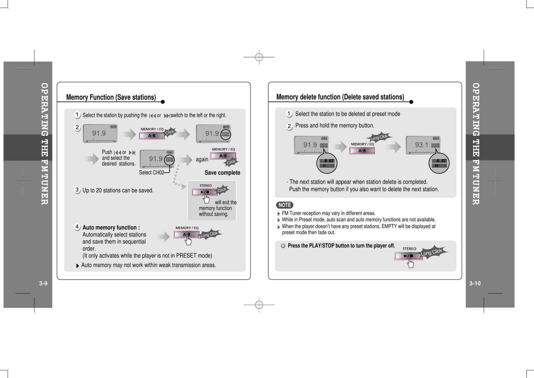 Select the station by pushing theorswitch to the left or the right.Up to 20 stations can be saved.Auto memory function :Automatically select stationsand save them in sequentialorder.(It only activates while the player is not in PRESET mode)Auto memory may not work within weak transmission areas.Pushorand select thedesired stations.Select CH02Save completeagainwill exit thememory functionwithout saving.ClickClickLong ClickClickMemory Function (Save stations)Select the station to be deleted at preset modePress and hold the memory button.- The next station will appear when station delete is completed.Push the memory button if you also want to delete the next station.Press the PLAY/STOP button to turn the player off.Long ClickLong ClickMemory delete function (Delete saved stations)3-9 3-10FM Tuner reception may vary in different areas.While in Preset mode, auto scan and auto memory functions are not available.When the player doesn’t have any preset stations, EMPTY will be displayed atpreset mode then fade out.NOTE