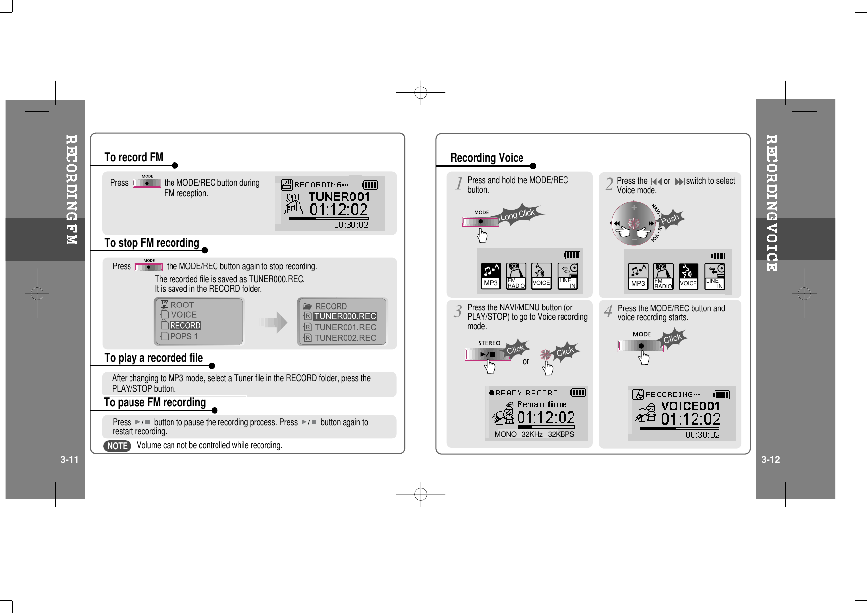 Press the MODE/REC button duringFM reception.Press the MODE/REC button again to stop recording.The recorded file is saved as TUNER000.REC.It is saved in the RECORD folder.To record FMTo stop FM recordingTo play a recorded fileTo pause FM recordingAfter changing to MP3 mode, select a Tuner file in the RECORD folder, press thePLAY/STOP button.Press button to pause the recording process. Press button again torestart recording.Volume can not be controlled while recording.MP3 FM RADIO VOICE LINE       IN VOICE LINE       INMP3 FM RADIOMONO   32KHz   32KBPSPress and hold the MODE/RECbutton.Press the NAVI/MENU button (orPLAY/STOP) to go to Voice recordingmode.Press the MODE/REC button andvoice recording starts.Press theorswitch to selectVoice mode.Long ClickPushClickClickClickorRecording Voice3-11 3-12NOTE