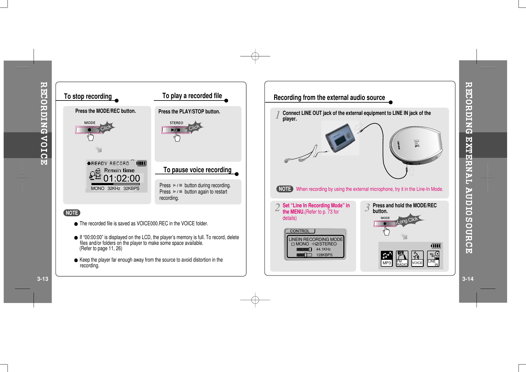 ClickMONO   32KHz   32KBPSClickPress the MODE/REC button. Press the PLAY/STOP button.Press button during recording.Press button again to restartrecording.To stop recording To play a recorded fileTo pause voice recordingLINEIN RECORDING MODEMONO STEREO44.1KHz128KBPSSet “Line In Recording Mode” inthe MENU.(Refer to p. 73 fordetails)MP3 FM RADIO VOICE LINE       INPressandholdtheMODE/RECbutton.Long ClickRecording from the external audio sourceConnect LINE OUT jack of the external equipment to LINE IN jack of theplayer.3-13 3-14The recorded file is saved as VOICE000.REC in the VOICE folder.If “00:00:00” is displayed on the LCD, the player’s memory is full. To record, deletefiles and/or folders on the player to make some space available.(Refer to page 11, 26)Keep the player far enough away from the source to avoid distortion in therecording.NOTEWhen recording by using the external microphone, try it in the Line-In Mode.NOTE