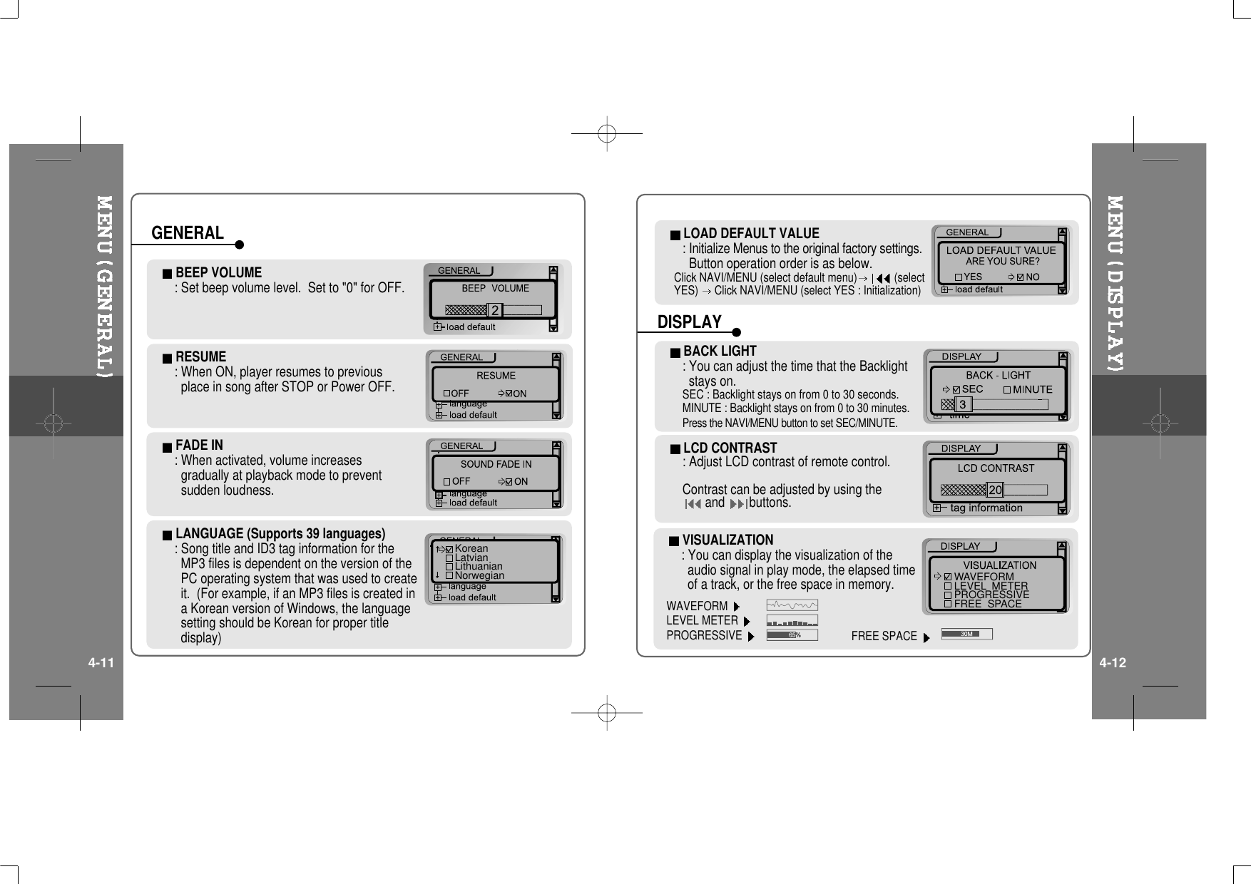 RESUME: When ON, player resumes to previousplaceinsongafterSTOPorPowerOFF.FADE IN: When activated, volume increasesgradually at playback mode to preventsudden loudness.LANGUAGE (Supports 39 languages): Song title and ID3 tag information for theMP3 files is dependent on the version of thePC operating system that was used to createit. (For example, if an MP3 files is created ina Korean version of Windows, the languagesetting should be Korean for proper titledisplay)BEEP VOLUME: Set beep volume level. Set to &quot;0&quot; for OFF.KoreanLatvianLithuanianNorwegianGENERAL LOAD DEFAULT VALUE: Initialize Menus to the original factory settings.Button operation order is as below.Click NAVI/MENU (select default menu) (selectYES) Click NAVI/MENU (select YES : Initialization)LCD CONTRAST: Adjust LCD contrast of remote control.Contrast can be adjusted by using theand buttons.BACK LIGHT: You can adjust the time that the Backlightstays on.SEC : Backlight stays on from 0 to 30 seconds.MINUTE : Backlight stays on from 0 to 30 minutes.Press the NAVI/MENU button to set SEC/MINUTE.DISPLAYVISUALIZATION: You can display the visualization of theaudio signal in play mode, the elapsed timeofatrack,orthefreespaceinmemory.WAVEFORMLEVEL METERPROGRESSIVEWAVEFORMLEVEL  METERPROGRESSIVEFREE  SPACEFREE SPACE4-11 4-12