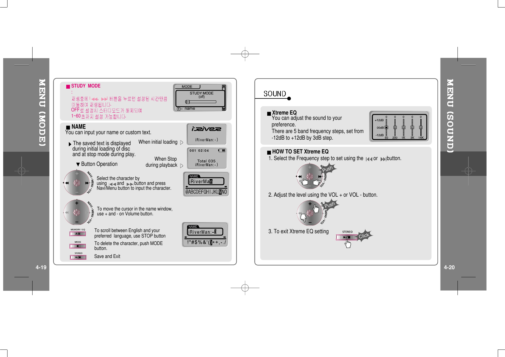 (off)0NAMEYou can input your name or custom text.Button OperationThe saved text is displayedduring initial loading of discand at stop mode during play.When initial loadingWhen Stopduring playbackSelect the character byusing and button and pressNavi/Menu button to input the character.To delete the character, push MODEbutton.To scroll between English and yourpreferred language, use STOP buttonTo move the cursor in the name window,use + and - on Volume button.Save and ExitSTUDY MODE:I,I.OFF1~60 .Xtreme EQYoucanadjustthesoundtoyourpreference.There are 5 band frequency steps, set from-12dB to +12dB by 3dB step.HOW TO SET Xtreme EQ1. Select the Frequency step to set using the or button.2. Adjust the level using the VOL + or VOL - button.3. To exit Xtreme EQ settingPushPushClick4-19 4-20
