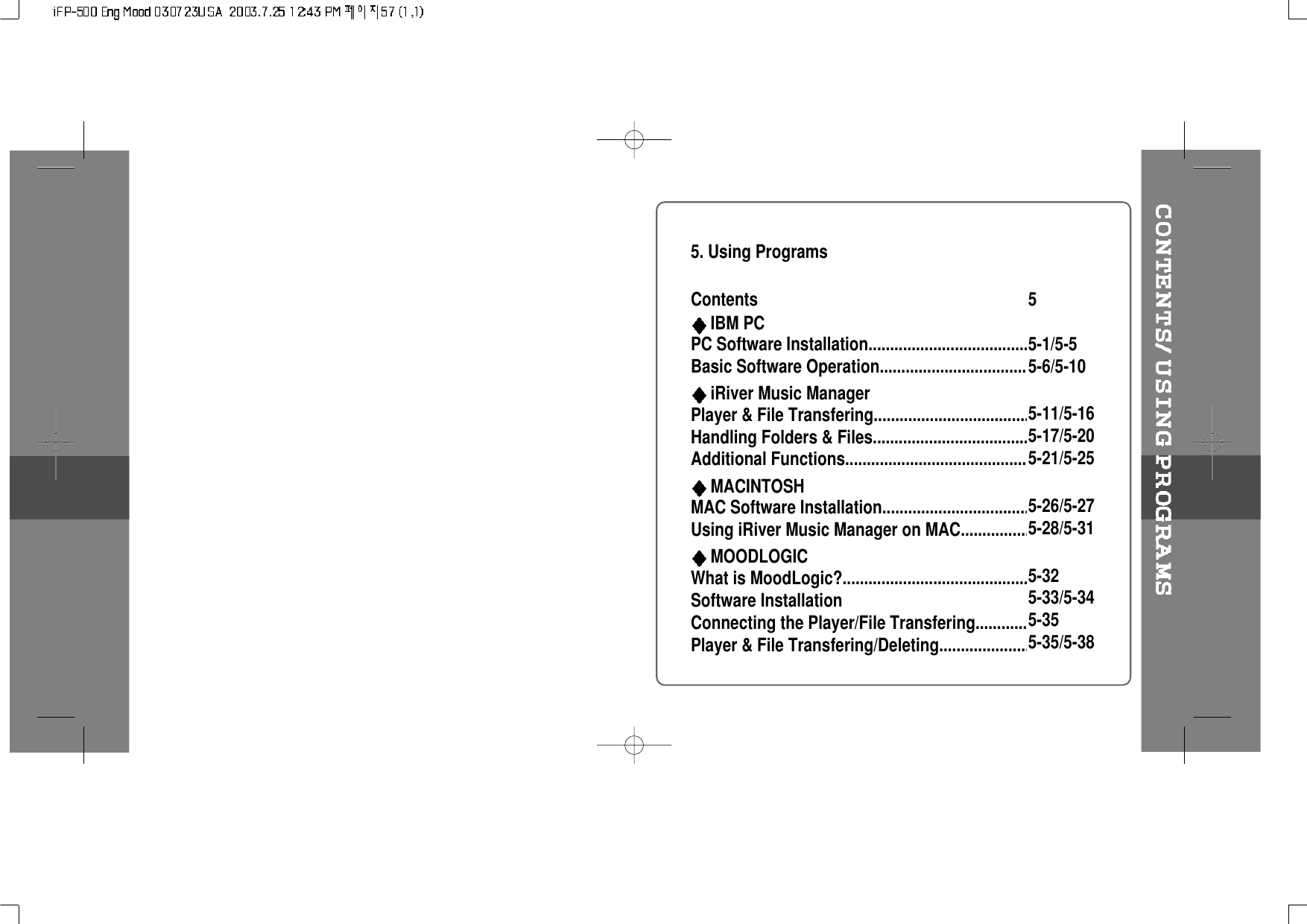 5. Using ProgramsContentsIBM PCPC Software Installation.............................................Basic Software Operation..........................................iRiver Music ManagerPlayer &amp; File Transfering...........................................Handling Folders &amp; Files...........................................Additional Functions..................................................MACINTOSHMAC Software Installation..........................................Using iRiver Music Manager on MAC.......................MOODLOGICWhat is MoodLogic?...................................................Software InstallationConnecting the Player/File Transfering....................Player &amp; File Transfering/Deleting............................55-1/5-55-6/5-105-11/5-165-17/5-205-21/5-255-26/5-275-28/5-315-325-33/5-345-355-35/5-38