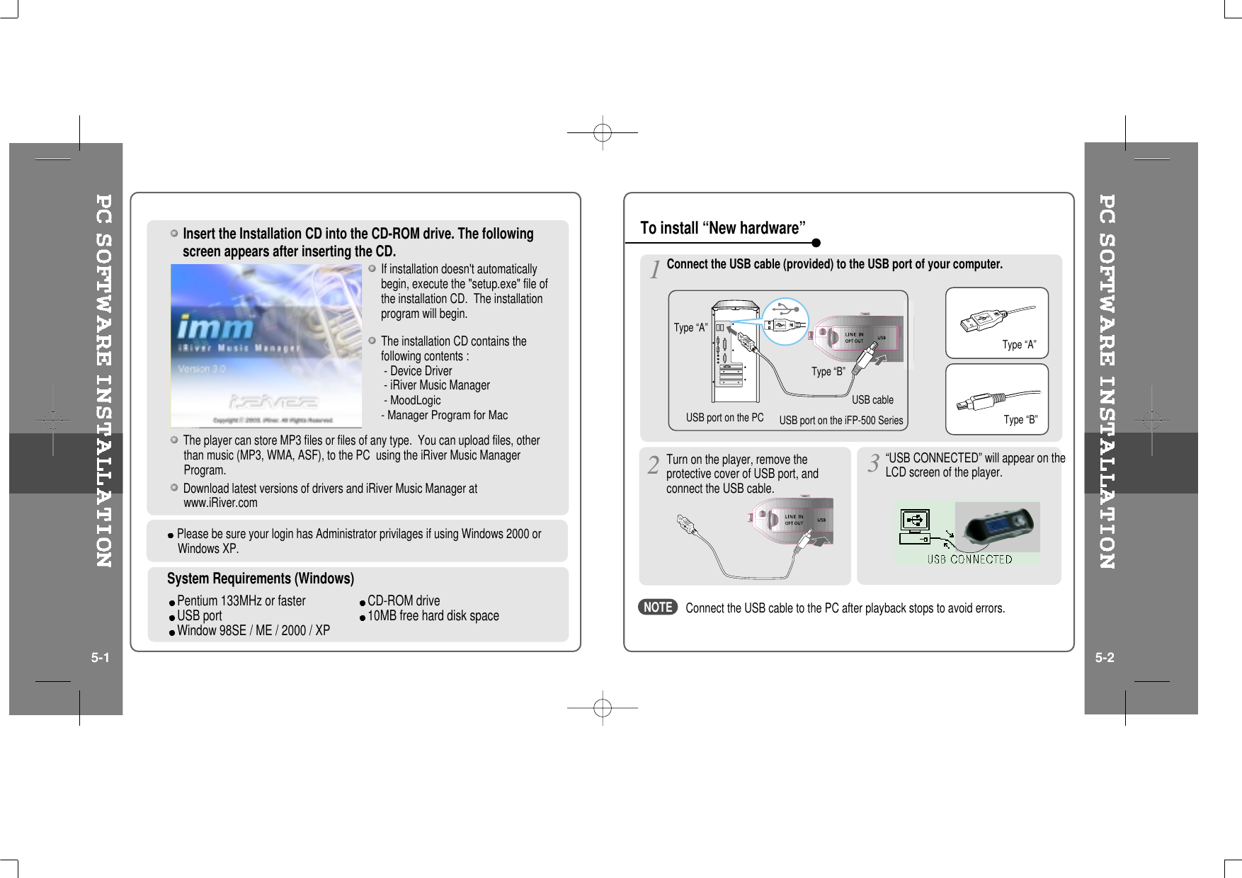 Insert the Installation CD into the CD-ROM drive. The followingscreen appears after inserting the CD.The player can store MP3 files or files of any type. You can upload files, otherthan music (MP3, WMA, ASF), to the PC using the iRiver Music ManagerProgram.Download latest versions of drivers and iRiver Music Manager atwww.iRiver.comThe installation CD contains thefollowing contents :- Device Driver- iRiver Music Manager- MoodLogic- Manager Program for MacSystem Requirements (Windows)Pentium 133MHz or faster CD-ROM driveUSB port 10MB free hard disk spaceWindow 98SE / ME / 2000 / XPIf installation doesn&apos;t automaticallybegin, execute the &quot;setup.exe&quot; file ofthe installation CD. The installationprogram will begin.Please be sure your login has Administrator privilages if using Windows 2000 orWindows XP.Connect the USB cable (provided) to the USB port of your computer.Type “A”Type “B”USBportonthePC USBportontheiFP-500SeriesUSB cableType “A”Type “B”Turn on the player, remove theprotective cover of USB port, andconnect the USB cable.“USB CONNECTED” will appear on theLCD screen of the player.To install “New hardware”5-1 5-2Connect the USB cable to the PC after playback stops to avoid errors.NOTE
