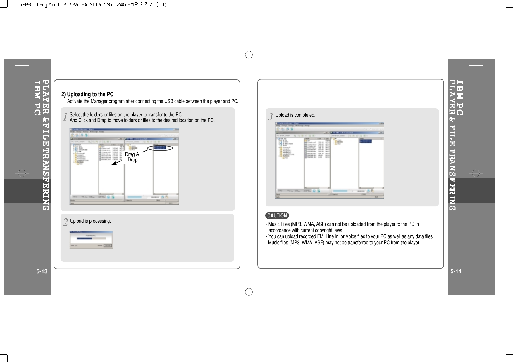 2) Uploading to the PCActivate the Manager program after connecting the USB cable between the player and PC.Upload is processing.Upload is completed.5-13 5-14Drag &amp;Drop- Music Files (MP3, WMA, ASF) can not be uploaded from the player to the PC inaccordance with current copyright laws.- You can upload recorded FM, Line in, or Voice files to your PC as well as any data files.Music files (MP3, WMA, ASF) may not be transferred to your PC from the player.CAUTIONSelect the folders or files on the player to transfer to the PC.And Click and Drag to move folders or files to the desired location on the PC.