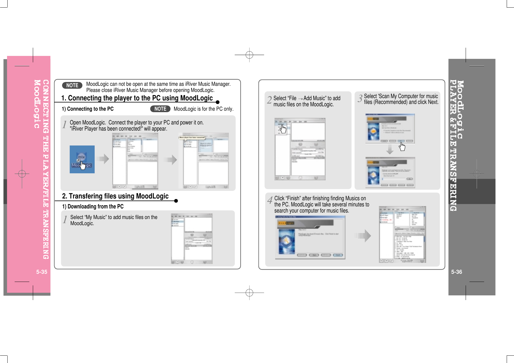 1) Connecting to the PCOpen MoodLogic. Connect the player to your PC and power it on.&quot;iRiver Player has been connected!&quot; will appear.1. Connecting the player to the PC using MoodLogic1) Downloading from the PCSelect “My Music” to add music files on theMoodLogic.2. Transfering files using MoodLogicSelect “File Add Music” to addmusic files on the MoodLogic.Select &apos;Scan My Computer for musicfiles (Recommended) and click Next.Click “Finish” after finishing finding Musics onthe PC. MoodLogic will take several minutes tosearch your computer for music files.5-35 5-36MoodLogic can not be open at the same time as iRiver Music Manager.Please close iRiver Music Manager before opening MoodLogic.MoodLogic is for the PC only.NOTENOTE