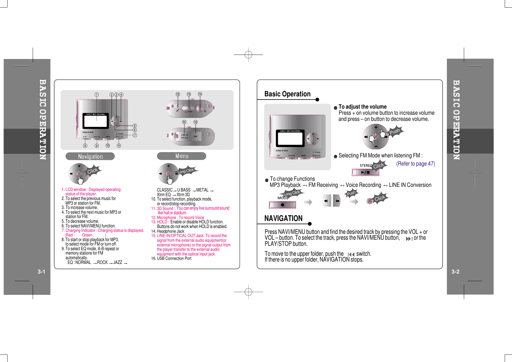 Click1. LCD window : Displayed operatingstatus of the player.2. To select the previous music forMP3 or station for FM.3. To increase volume.4. To select the next music for MP3 orstation for FM.5. To decrease volume.6. To select NAVI/MENU function.7. Charging Indicator : Charging status is displayed.(Red : Green : )8. To start or stop playback for MP3,to select mode for FM or turn off.9. To select EQ mode, A-B repeat ormemory stations for FMautomatically.EQ : NORMAL ROCK JAZZCLASSIC U BASS METALXtrm EQ Xtrm 3D10. To select function, playback mode,or record/stop recording.11. 3D Sound :You can enjoy live surround soundlike hall or stadium.12. Microphone : To record Voice13. HOLD :Enable or disable HOLD function.Buttons do not work when HOLD is enabled.14. Headphone Jack15. LINE-IN/OPTICAL OUT Jack: To record thesignal from the external audio equipment(orexternal microphone) or the signal output fromthe player transfer to the external audioequipment with the optical input jack.16. USB Connection PortLong ClickPress NAVI/MENU button and find the desired track by pressing the VOL + orVOL – button. To select the track, press the NAVI/MENU button, or thePLAY/STOP button.To move to the upper folder, push the switch.If there is no upper folder, NAVIGATION stops.To adjust the volumePress + on volume button to increase volumeand press – on button to decrease volume.Selecting FM Mode when listening FM :(Refer to page 47)PushClickBasic OperationNAVIGATIONLong ClickPushClickTo change FunctionsMP3 Playback FM Receiving Voice Recording LINE IN Conversion3-1 3-2